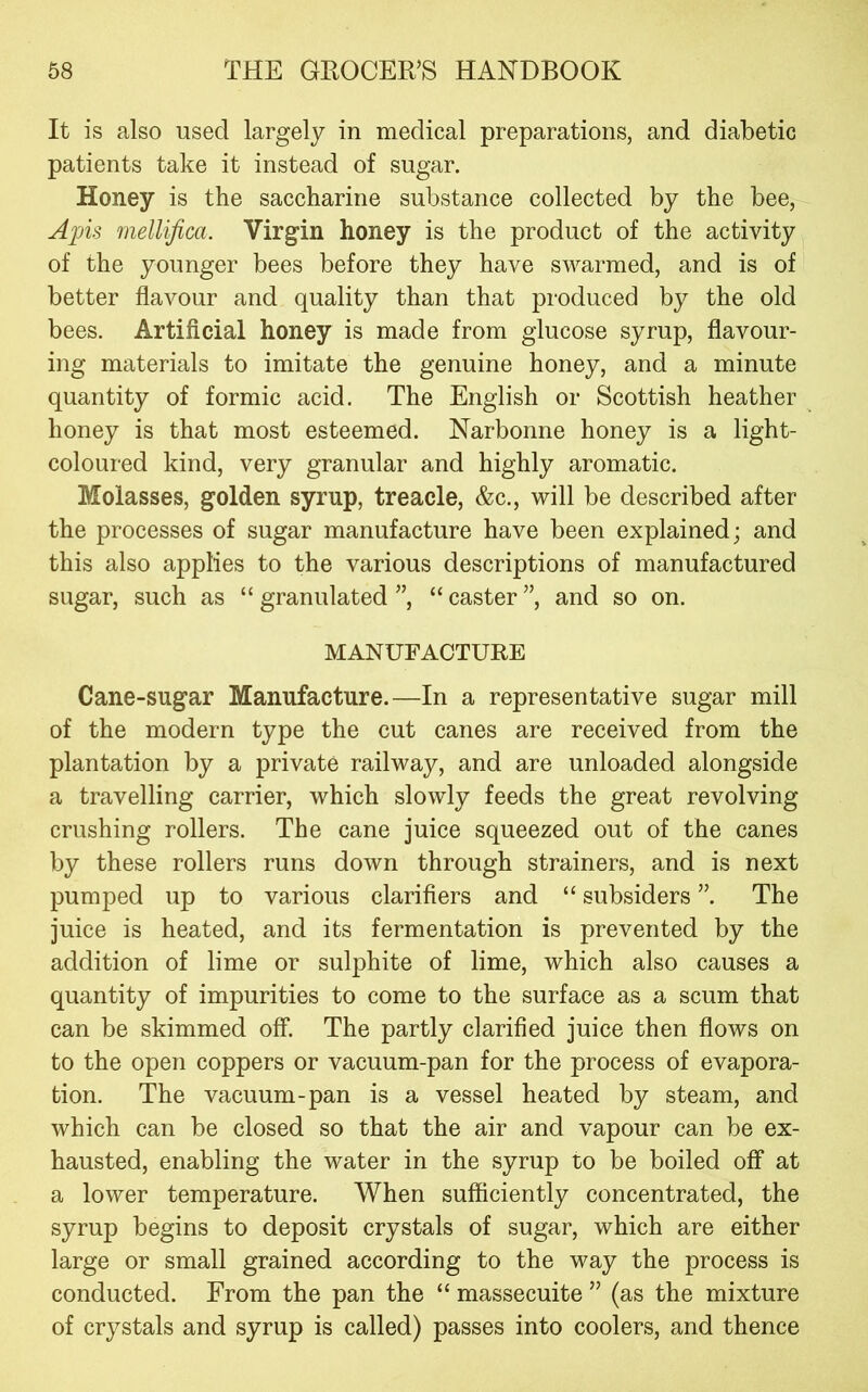 It is also used largely in medical preparations, and diabetic patients take it instead of sugar. Honey is the saccharine substance collected by the bee, Apis mellifica. Virgin honey is the product of the activity of the younger bees before they have swarmed, and is of better flavour and quality than that produced by the old bees. Artificial honey is made from glucose syrup, flavour- ing materials to imitate the genuine honey, and a minute quantity of formic acid. The English or Scottish heather honey is that most esteemed. Narbonne honey is a light- coloured kind, very granular and highly aromatic. Molasses, golden syrup, treacle, &c., will be described after the processes of sugar manufacture have been explained; and this also applies to the various descriptions of manufactured sugar, such as “granulated”, “caster”, and so on. MANUFACTURE Cane-sugar Manufacture.—In a representative sugar mill of the modern type the cut canes are received from the plantation by a private railway, and are unloaded alongside a travelling carrier, which slowly feeds the great revolving crushing rollers. The cane juice squeezed out of the canes by these rollers runs down through strainers, and is next pumped up to various clarifiers and “ subsiders ”. The juice is heated, and its fermentation is prevented by the addition of lime or sulphite of lime, which also causes a quantity of impurities to come to the surface as a scum that can be skimmed off. The partly clarified juice then flows on to the open coppers or vacuum-pan for the process of evapora- tion. The vacuum-pan is a vessel heated by steam, and which can be closed so that the air and vapour can be ex- hausted, enabling the water in the syrup to be boiled off at a lower temperature. When sufficiently concentrated, the syrup begins to deposit crystals of sugar, which are either large or small grained according to the way the process is conducted. From the pan the “ massecuite ” (as the mixture of crystals and syrup is called) passes into coolers, and thence