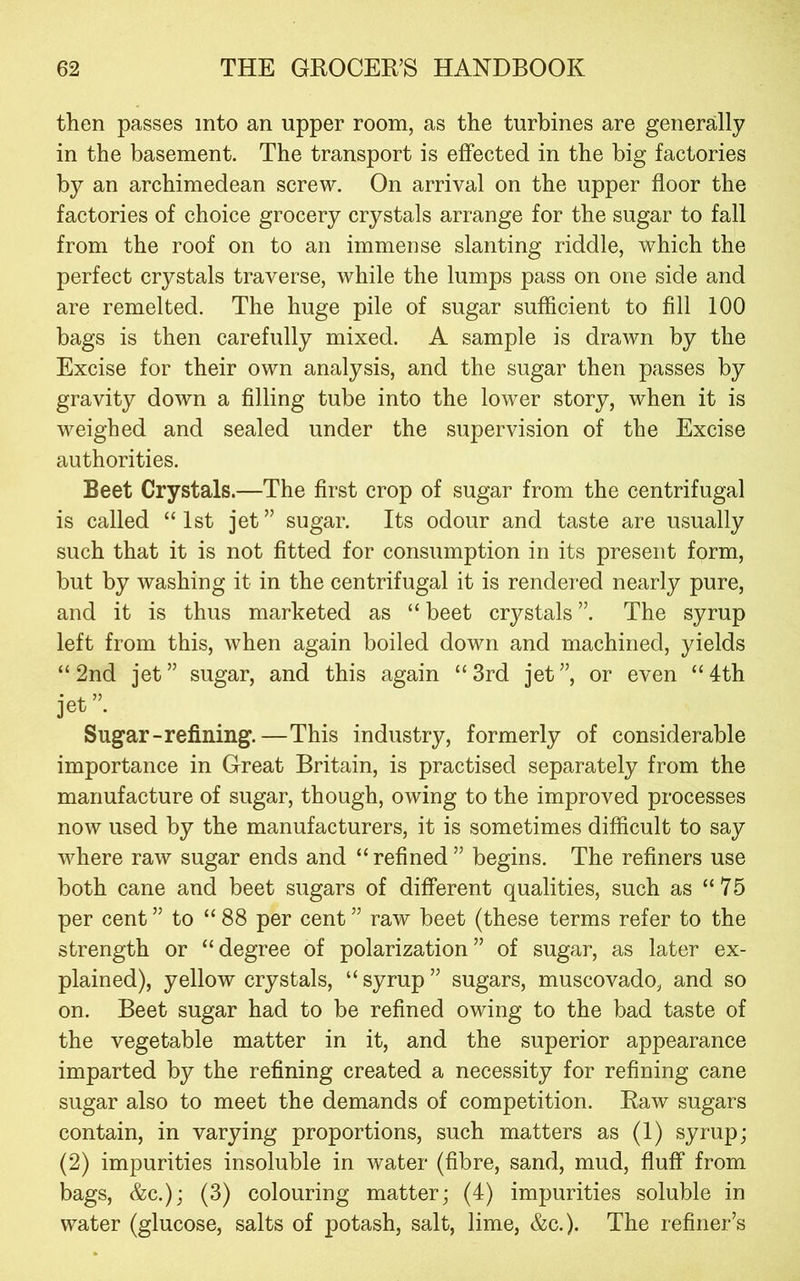 then passes into an upper room, as the turbines are generally in the basement. The transport is effected in the big factories by an archimedean screw. On arrival on the upper floor the factories of choice grocery crystals arrange for the sugar to fall from the roof on to an immense slanting riddle, which the perfect crystals traverse, while the lumps pass on one side and are remelted. The huge pile of sugar sufficient to fill 100 bags is then carefully mixed. A sample is drawn by the Excise for their own analysis, and the sugar then passes by gravity down a filling tube into the lower story, when it is weighed and sealed under the supervision of the Excise authorities. Beet Crystals.—The first crop of sugar from the centrifugal is called “1st jet” sugar. Its odour and taste are usually such that it is not fitted for consumption in its present form, but by washing it in the centrifugal it is rendered nearly pure, and it is thus marketed as “ beet crystals ”. The syrup left from this, when again boiled down and machined, yields “2nd jet” sugar, and this again “3rd jet”, or even “4th jet ”. Sugar-refilling.—This industry, formerly of considerable importance in Great Britain, is practised separately from the manufacture of sugar, though, owing to the improved processes now used by the manufacturers, it is sometimes difficult to say where raw sugar ends and “ refined ” begins. The refiners use both cane and beet sugars of different qualities, such as “75 per cent ” to “ 88 per cent ” raw beet (these terms refer to the strength or “degree of polarization” of sugar, as later ex- plained), yellow crystals, “ syrup ” sugars, muscovado, and so on. Beet sugar had to be refined owing to the bad taste of the vegetable matter in it, and the superior appearance imparted by the refining created a necessity for refining cane sugar also to meet the demands of competition. Raw sugars contain, in varying proportions, such matters as (1) syrup; (2) impurities insoluble in water (fibre, sand, mud, fluff from bags, &c.); (3) colouring matter; (4) impurities soluble in water (glucose, salts of potash, salt, lime, &c.). The refiner’s