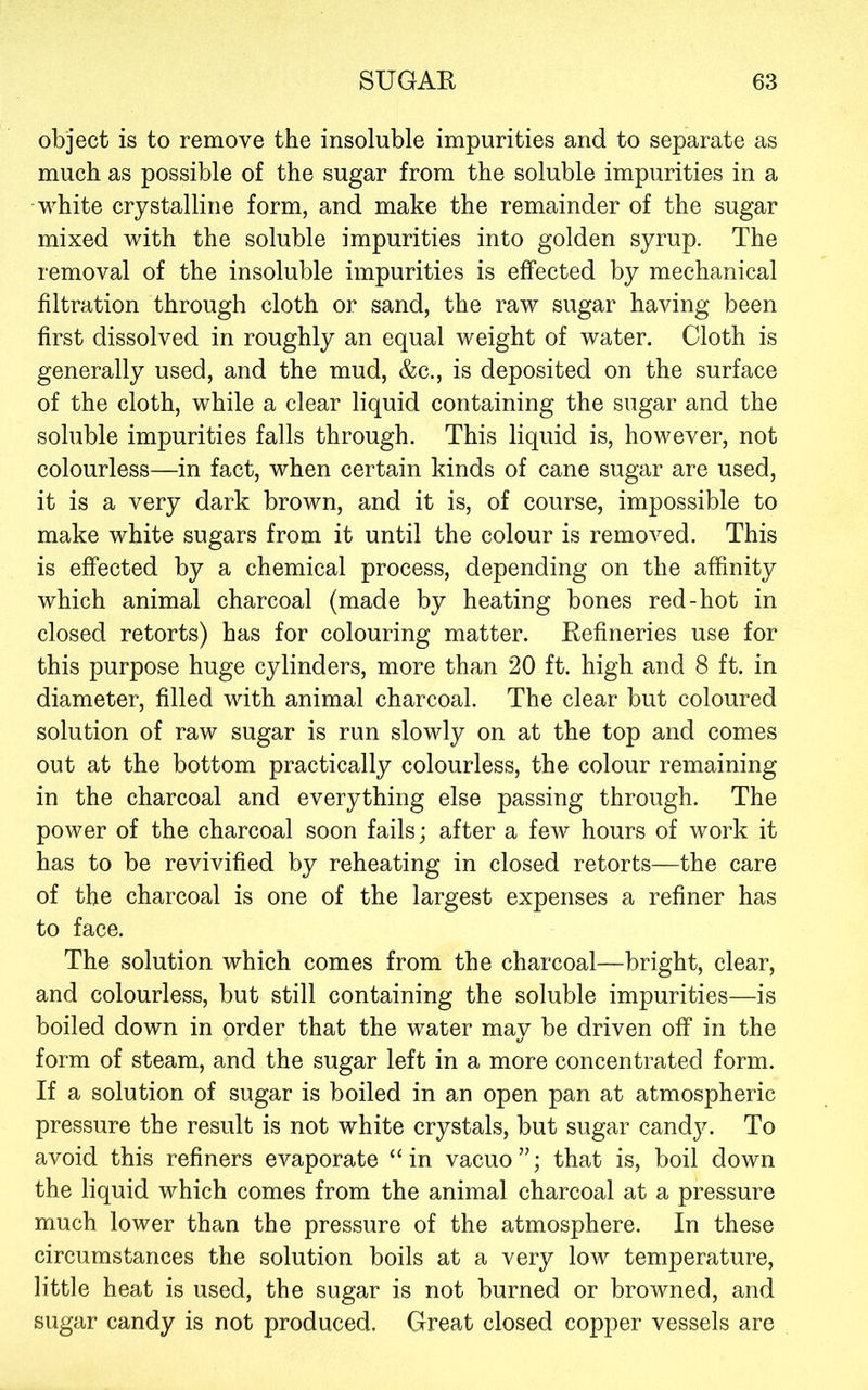 object is to remove the insoluble impurities and to separate as much as possible of the sugar from the soluble impurities in a white crystalline form, and make the remainder of the sugar mixed with the soluble impurities into golden syrup. The removal of the insoluble impurities is effected by mechanical filtration through cloth or sand, the raw sugar having been first dissolved in roughly an equal weight of water. Cloth is generally used, and the mud, &c., is deposited on the surface of the cloth, while a clear liquid containing the sugar and the soluble impurities falls through. This liquid is, however, not colourless—in fact, when certain kinds of cane sugar are used, it is a very dark brown, and it is, of course, impossible to make white sugars from it until the colour is removed. This is effected by a chemical process, depending on the affinity which animal charcoal (made by heating bones red-hot in closed retorts) has for colouring matter. Refineries use for this purpose huge cylinders, more than 20 ft. high and 8 ft. in diameter, filled with animal charcoal. The clear but coloured solution of raw sugar is run slowly on at the top and comes out at the bottom practically colourless, the colour remaining in the charcoal and everything else passing through. The power of the charcoal soon fails; after a few hours of work it has to be revivified by reheating in closed retorts—the care of the charcoal is one of the largest expenses a refiner has to face. The solution which comes from the charcoal—bright, clear, and colourless, but still containing the soluble impurities—is boiled down in order that the water may be driven off in the form of steam, and the sugar left in a more concentrated form. If a solution of sugar is boiled in an open pan at atmospheric pressure the result is not white crystals, but sugar candy. To avoid this refiners evaporate “in vacuo”; that is, boil down the liquid which comes from the animal charcoal at a pressure much lower than the pressure of the atmosphere. In these circumstances the solution boils at a very low temperature, little heat is used, the sugar is not burned or browned, and sugar candy is not produced. Great closed copper vessels are