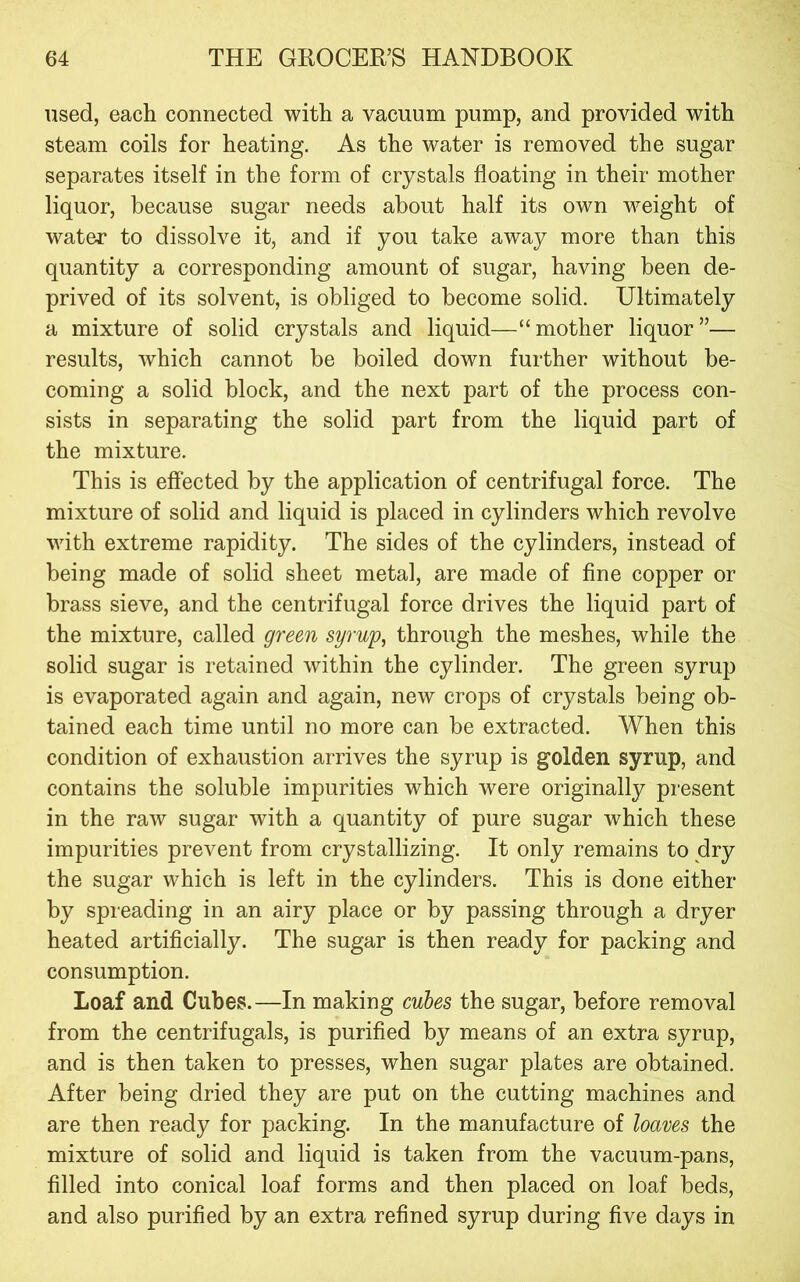 used, each connected with a vacuum pump, and provided with steam coils for heating. As the water is removed the sugar separates itself in the form of crystals floating in their mother liquor, because sugar needs about half its own weight of water to dissolve it, and if you take away more than this quantity a corresponding amount of sugar, having been de- prived of its solvent, is obliged to become solid. Ultimately a mixture of solid crystals and liquid—“mother liquor”— results, which cannot be boiled down further without be- coming a solid block, and the next part of the process con- sists in separating the solid part from the liquid part of the mixture. This is effected by the application of centrifugal force. The mixture of solid and liquid is placed in cylinders which revolve with extreme rapidity. The sides of the cylinders, instead of being made of solid sheet metal, are made of fine copper or brass sieve, and the centrifugal force drives the liquid part of the mixture, called green syrup, through the meshes, while the solid sugar is retained within the cylinder. The green syrup is evaporated again and again, new crops of crystals being ob- tained each time until no more can be extracted. When this condition of exhaustion arrives the syrup is golden syrup, and contains the soluble impurities which were originally present in the raw sugar with a quantity of pure sugar which these impurities prevent from crystallizing. It only remains to dry the sugar which is left in the cylinders. This is done either by spreading in an airy place or by passing through a dryer heated artificially. The sugar is then ready for packing and consumption. Loaf and Cubes.—In making cubes the sugar, before removal from the centrifugals, is purified by means of an extra syrup, and is then taken to presses, when sugar plates are obtained. After being dried they are put on the cutting machines and are then ready for packing. In the manufacture of loaves the mixture of solid and liquid is taken from the vacuum-pans, filled into conical loaf forms and then placed on loaf beds, and also purified by an extra refined syrup during five days in