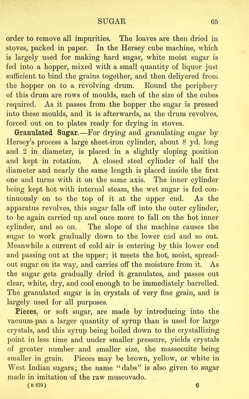order to remove all impurities. The loaves are then dried in stoves, packed in paper. In the Hersey cube machine, which is largely used for making hard sugar, white moist sugar is fed into a hopper, mixed with a small quantity of liquor just sufficient to bind the grains together, and then delivered from the hopper on to a revolving drum. Round the periphery of this drum are rows of moulds, each of the size of the cubes required. As it passes from the hopper the sugar is pressed into these moulds, and it is afterwards, as the drum revolves, forced out on to plates ready for drying in stoves. Granulated Sugar.—For drying and granulating sugar by Hersey’s process a large sheet-iron cylinder, about 8 yd. long and 2 in diameter, is placed in a slightly sloping position and kept in rotation. A closed steel cylinder of half the diameter and nearly the same length is placed inside the first one and turns with it on the same axis. The inner cylinder being kept hot with internal steam, the wet sugar is fed con- tinuously on to the top of it at the upper end. As the apparatus revolves, this sugar falls off into the outer cylinder, to be again carried up and once more to fall on the hot inner cylinder, and so on. The slope of the machine causes the sugar to work gradually down to the lower end and so out. Meanwhile a current of cold air is entering by this lower end and passing out at the upper; it meets the hot, moist, spread- out sugar on its way, and carries off the moisture from it. As the sugar gets gradually dried it granulates, and passes out clear, white, dry, and cool enough to be immediately barrelled. The granulated sugar is in crystals of very fine grain, and is largely used for all purposes. Pieces, or soft sugar, are made by introducing into the vacuum-pan a larger quantity of syrup than is used for large crystals, and this syrup being boiled down to the crystallizing point in less time and under smaller pressure, yields crystals of greater number and smaller size, the massecuite being smaller in grain. Pieces may be brown, yellow, or white in West Indian sugars; the name “dabs” is also given to sugar jnade in imitation of the raw muscovado. ( B 879) 6