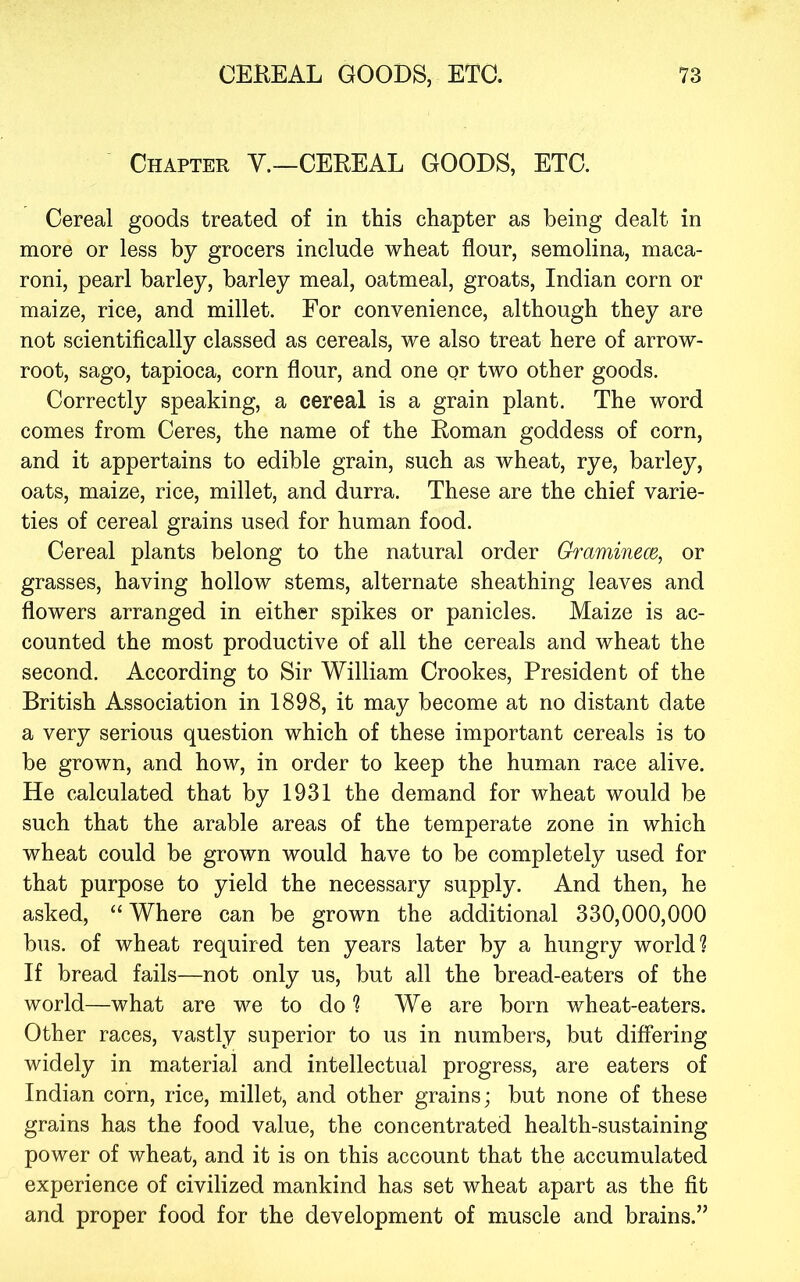 Chapter Y.—CEREAL GOODS, ETC. Cereal goods treated of in this chapter as being dealt in more or less by grocers include wheat flour, semolina, maca- roni, pearl barley, barley meal, oatmeal, groats, Indian corn or maize, rice, and millet. For convenience, although they are not scientifically classed as cereals, we also treat here of arrow- root, sago, tapioca, corn flour, and one or two other goods. Correctly speaking, a cereal is a grain plant. The word comes from Ceres, the name of the Roman goddess of corn, and it appertains to edible grain, such as wheat, rye, barley, oats, maize, rice, millet, and durra. These are the chief varie- ties of cereal grains used for human food. Cereal plants belong to the natural order Gh^aminem, or grasses, having hollow stems, alternate sheathing leaves and flowers arranged in either spikes or panicles. Maize is ac- counted the most productive of all the cereals and wheat the second. According to Sir William Crookes, President of the British Association in 1898, it may become at no distant date a very serious question which of these important cereals is to be grown, and how, in order to keep the human race alive. He calculated that by 1931 the demand for wheat would be such that the arable areas of the temperate zone in which wheat could be grown would have to be completely used for that purpose to yield the necessary supply. And then, he asked, “ Where can be grown the additional 330,000,000 bus. of wheat required ten years later by a hungry world? If bread fails—not only us, but all the bread-eaters of the world—what are we to do ? We are born wheat-eaters. Other races, vastly superior to us in numbers, but differing widely in material and intellectual progress, are eaters of Indian corn, rice, millet, and other grains; but none of these grains has the food value, the concentrated health-sustaining power of wheat, and it is on this account that the accumulated experience of civilized mankind has set wheat apart as the fit and proper food for the development of muscle and brains.”