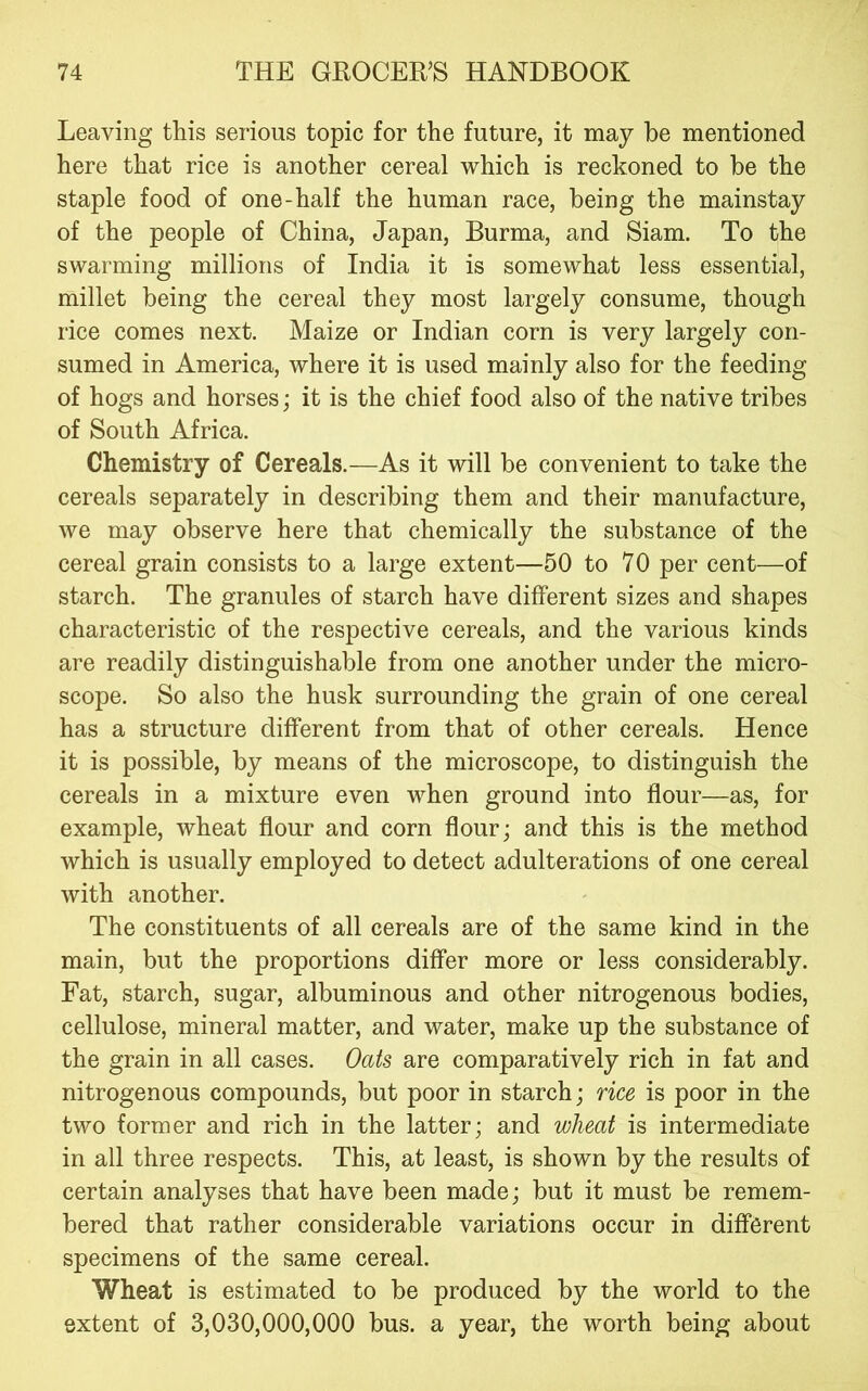 Leaving this serious topic for the future, it may be mentioned here that rice is another cereal which is reckoned to be the staple food of one-half the human race, being the mainstay of the people of China, Japan, Burma, and Siam. To the swarming millions of India it is somewhat less essential, millet being the cereal they most largely consume, though rice comes next. Maize or Indian corn is very largely con- sumed in America, where it is used mainly also for the feeding of hogs and horses; it is the chief food also of the native tribes of South Africa. Chemistry of Cereals.—As it will be convenient to take the cereals separately in describing them and their manufacture, we may observe here that chemically the substance of the cereal grain consists to a large extent—50 to 70 per cent—of starch. The granules of starch have different sizes and shapes characteristic of the respective cereals, and the various kinds are readily distinguishable from one another under the micro- scope. So also the husk surrounding the grain of one cereal has a structure different from that of other cereals. Hence it is possible, by means of the microscope, to distinguish the cereals in a mixture even when ground into flour—as, for example, wheat flour and corn flour; and this is the method which is usually employed to detect adulterations of one cereal with another. The constituents of all cereals are of the same kind in the main, but the proportions differ more or less considerably. Fat, starch, sugar, albuminous and other nitrogenous bodies, cellulose, mineral matter, and water, make up the substance of the grain in all cases. Oats are comparatively rich in fat and nitrogenous compounds, but poor in starch; rice is poor in the two former and rich in the latter; and wheat is intermediate in all three respects. This, at least, is shown by the results of certain analyses that have been made; but it must be remem- bered that rather considerable variations occur in different specimens of the same cereal. Wheat is estimated to be produced by the world to the extent of 3,030,000,000 bus. a year, the worth being about