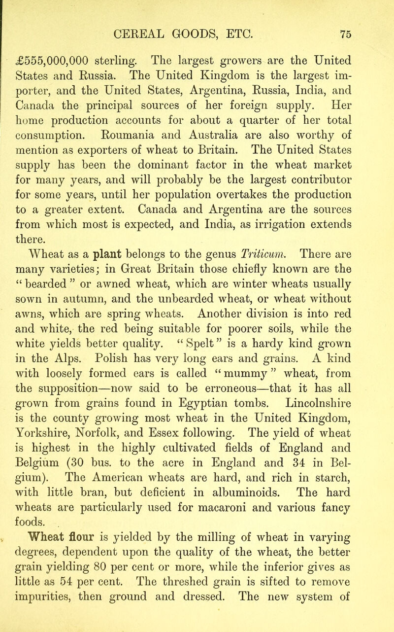 £555,000,000 sterling. The largest growers are the United States and Russia. The United Kingdom is the largest im- porter, and the United States, Argentina, Russia, India, and Canada the principal sources of her foreign supply. Her home production accounts for about a quarter of her total consumption. Roumania and Australia are also worthy of mention as exporters of wheat to Britain. The United States supply has been the dominant factor in the wheat market for many years, and will probably be the largest contributor for some years, until her population overtakes the production to a greater extent. Canada and Argentina are the sources from which most is expected, and India, as irrigation extends there. Wheat as a plant belongs to the genus Triticum. There are many varieties; in Great Britain those chiefly known are the “ bearded ” or awned wheat, which are winter wheats usually sown in autumn, and the unbearded wheat, or wheat without awns, which are spring wheats. Another division is into red and white, the red being suitable for poorer soils, while the white yields better quality. “ Spelt ” is a hardy kind grown in the Alps. Polish has very long ears and grains. A kind with loosely formed ears is called “ mummy ” wheat, from the supposition—now said to be erroneous—that it has all grown from grains found in Egyptian tombs. Lincolnshire is the county growing most wheat in the United Kingdom, Yorkshire, Norfolk, and Essex following. The yield of wheat is highest in the highly cultivated fields of England and Belgium (30 bus. to the acre in England and 34 in Bel- gium). The American wheats are hard, and rich in starch, with little bran, but deficient in albuminoids. The hard wheats are particularly used for macaroni and various fancy foods. Wheat flour is yielded by the milling of wheat in varying degrees, dependent upon the quality of the wheat, the better grain yielding 80 per cent or more, while the inferior gives as little as 54 per cent. The threshed grain is sifted to remove impurities, then ground and dressed. The new system of