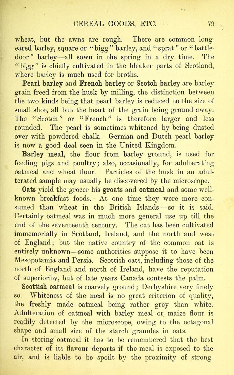 wheat, but the awns are rough. There are common long- eared barley, square or “ bigg ” barley, and “ sprat ” or “ battle- door” barley—all sown in the spring in a dry time. The “ bigg ” is chiefly cultivated in the bleaker parts of Scotland, where barley is much used for broths. Pearl barley and French barley or Scotch barley are barley grain freed from the husk by milling, the distinction between the two kinds being that pearl barley is reduced to the size of small shot, all but the heart of the grain being ground away. The “Scotch” or “French” is therefore larger and less rounded. The pearl is sometimes whitened by being dusted over with powdered chalk. German and Dutch pearl barley is now a good deal seen in the United Kingdom. Barley meal, the flour from barley ground, is used for feeding pigs and poultry; also, occasionally, for adulterating oatmeal and wheat flour. Particles of the husk in an adul- terated sample may usually be discovered by the microscope. Oats yield the grocer his groats and oatmeal and some well- known breakfast foods. At one time they were more con- sumed than wheat in the British Islands—so it is said. Certainly oatmeal was in much more general use up till the end of the seventeenth century. The oat has been cultivated immemorially in Scotland, Ireland, and the north and west of England; but the native country of the common oat is entirely unknown—some authorities suppose it to have been Mesopotamia and Persia. Scottish oats, including those of the north of England and north of Ireland, have the reputation of superiority, but of late years Canada contests the palm. Scottish oatmeal is coarsely ground; Derbyshire very finely so. Whiteness of the meal is no great criterion of quality, the freshly made oatmeal being rather grey than white. Adulteration of oatmeal with barley meal or maize flour is readily detected by the microscope, owing to the octagonal shape and small size of the starch granules in oats. In storing oatmeal it has to be remembered that the best character of its flavour departs if the meal is exposed to the air, and is liable to be spoilt by the proximity of strong-