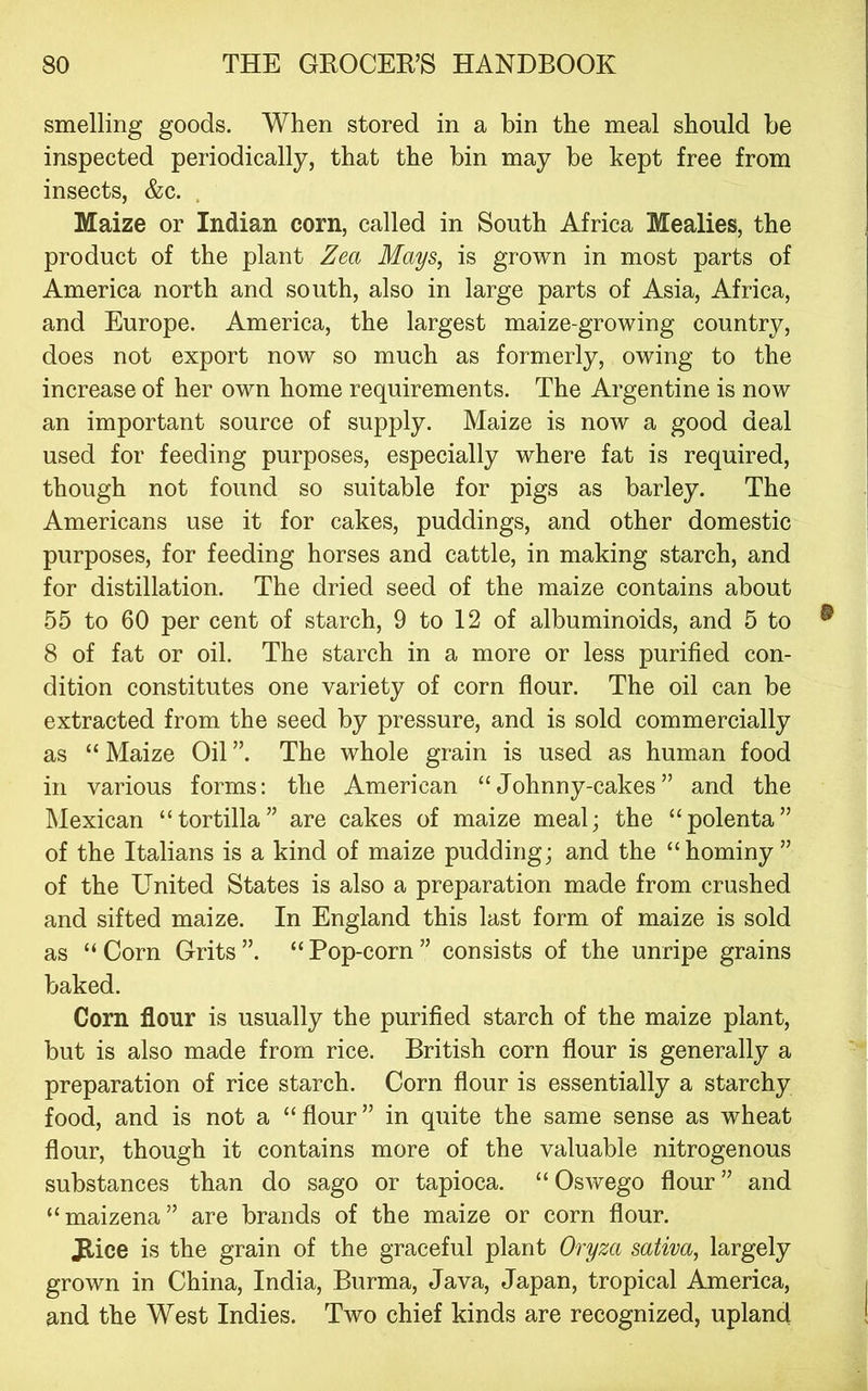 smelling goods. When stored in a bin the meal should be inspected periodically, that the bin may be kept free from insects, &c. . Maize or Indian corn, called in South Africa Mealies, the product of the plant Zea Mays, is grown in most parts of America north and south, also in large parts of Asia, Africa, and Europe. America, the largest maize-growing country, does not export now so much as formerly, owing to the increase of her own home requirements. The Argentine is now an important source of supply. Maize is now a good deal used for feeding purposes, especially where fat is required, though not found so suitable for pigs as barley. The Americans use it for cakes, puddings, and other domestic purposes, for feeding horses and cattle, in making starch, and for distillation. The dried seed of the maize contains about 55 to 60 per cent of starch, 9 to 12 of albuminoids, and 5 to 8 of fat or oil. The starch in a more or less purified con- dition constitutes one variety of corn flour. The oil can be extracted from the seed by pressure, and is sold commercially as “ Maize Oil ”. The whole grain is used as human food in various forms: the American “Johnny-cakes” and the Mexican “tortilla” are cakes of maize meal; the “polenta” of the Italians is a kind of maize pudding; and the “hominy” of the United States is also a preparation made from crushed and sifted maize. In England this last form of maize is sold as “Corn Grits”. “Pop-corn” consists of the unripe grains baked. Corn flour is usually the purified starch of the maize plant, but is also made from rice. British corn flour is generally a preparation of rice starch. Corn flour is essentially a starchy food, and is not a “flour” in quite the same sense as wheat flour, though it contains more of the valuable nitrogenous substances than do sago or tapioca. “Oswego flour” and “maizena” are brands of the maize or corn flour. Jlice is the grain of the graceful plant Oryza sativa, largely grown in China, India, Burma, Java, Japan, tropical America, and the West Indies. Two chief kinds are recognized, upland
