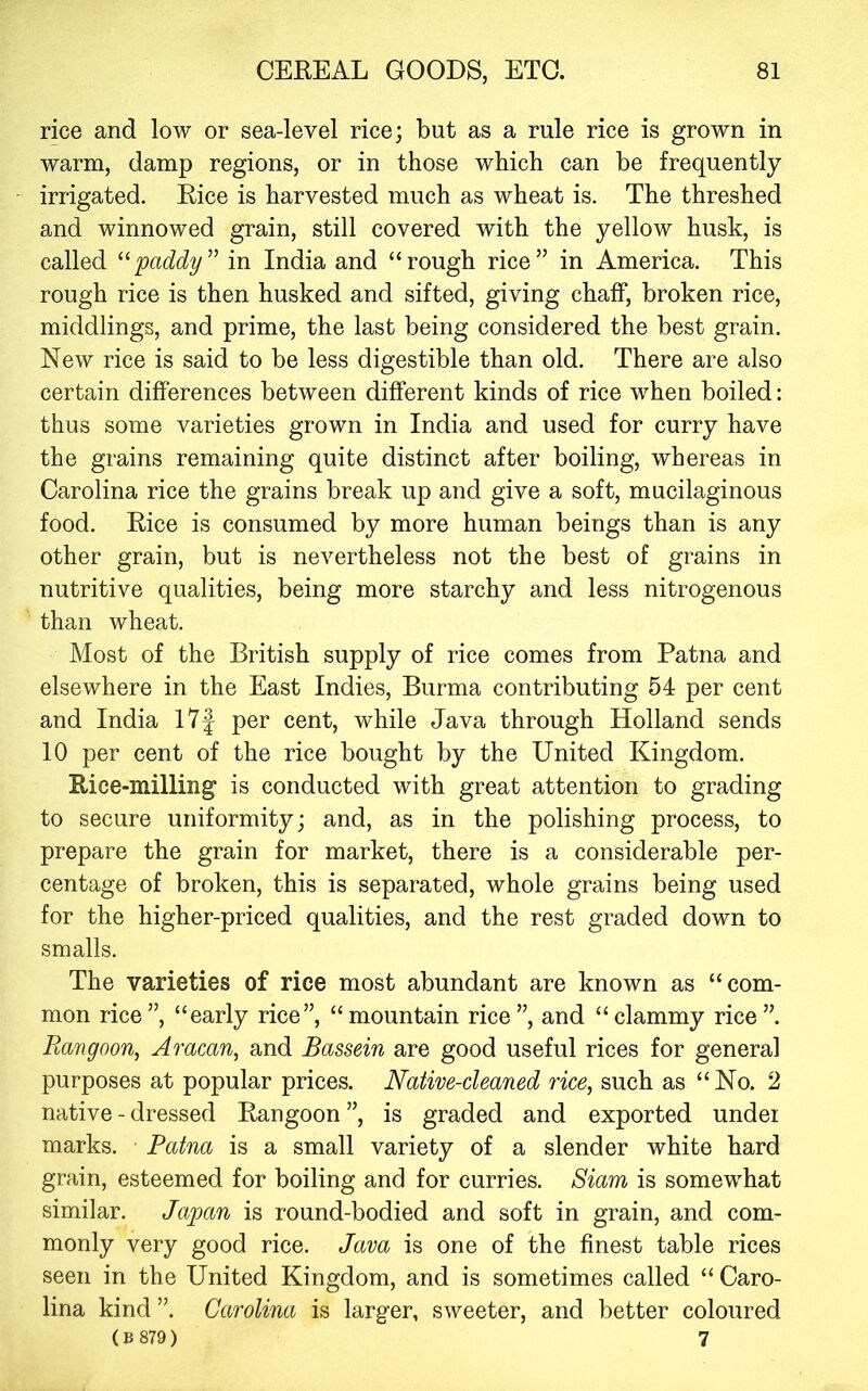 rice and low or sea-level rice; but as a rule rice is grown in warm, damp regions, or in those which can be frequently irrigated. Bice is harvested much as wheat is. The threshed and winnowed grain, still covered with the yellow husk, is called 'paddy in India and “rough rice” in America. This rough rice is then husked and sifted, giving chaff, broken rice, middlings, and prime, the last being considered the best grain. New rice is said to be less digestible than old. There are also certain differences between different kinds of rice when boiled: thus some varieties grown in India and used for curry have the grains remaining quite distinct after boiling, whereas in Carolina rice the grains break up and give a soft, mucilaginous food. Bice is consumed by more human beings than is any other grain, but is nevertheless not the best of grains in nutritive qualities, being more starchy and less nitrogenous than wheat. Most of the British supply of rice comes from Patna and elsewhere in the East Indies, Burma contributing 54 per cent and India 17J per cent, while Java through Holland sends 10 per cent of the rice bought by the United Kingdom. Rice-milling is conducted with great attention to grading to secure uniformity; and, as in the polishing process, to prepare the grain for market, there is a considerable per- centage of broken, this is separated, whole grains being used for the higher-priced qualities, and the rest graded down to smalls. The varieties of rice most abundant are known as “com- mon rice”, “early rice”, “mountain rice”, and “clammy rice”. Ra'ngoo'n, Aracan, and Bassein are good useful rices for general purposes at popular prices. Native-cleaned rice^ such as “No. 2 native - dressed Rangoon ”, is graded and exported undei marks. Patna is a small variety of a slender white hard grain, esteemed for boiling and for curries. Siam is somewhat similar. Japan is round-bodied and soft in grain, and com- monly very good rice. Java is one of the finest table rices seen in the United Kingdom, and is sometimes called “ Caro- lina kind ”. Carolina is larger, sweeter, and better coloured ( B 879 ) 7