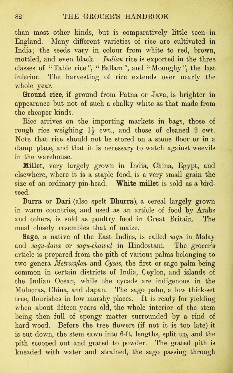 than most other kinds, but is comparatively little seen in England. Many different varieties of rice are cultivated in India; the seeds vary in colour from white to red, brown, mottled, and even black. Indian rice is exported in the three classes of “ Table rice ”, “ Ballam ”, and “ Moonghy ”, the last inferior. The harvesting of rice extends over nearly the whole year. Ground rice, if ground from Patna or Java, is brighter in appearance but not of such a chalky white as that made from the cheaper kinds. Rice arrives on the importing markets in bags, those of rough rice weighing 1| cwt., and those of cleaned 2 cwt. Note that rice should not be stored on a stone floor or in a damp place, and that it is necessary to watch against weevils in the warehouse. Millet, very largely grown in India, China, Egypt, and elsewhere, where it is a staple food, is a very small grain the size of an ordinary pin-head. White millet is sold as a bird- seed. Durra or Dari (also spelt Dhurra), a cereal largely grown in warm countries, and used as an article of food by Arabs and others, is sold as poultry food in Great Britain. The meal closely resembles that of maize. Sago, a native of the East Indies, is called sagu in Malay and sagu-dana or sagu-chawul in Hindostani. The grocer’s article is prepared from the pith of various palms belonging to two genera Metroxylon and Cycas, the first or sago palm being common in certain districts of India, Ceylon, and islands of the Indian Ocean, while the cycads are indigenous in the Moluccas, China, and Japan. The sago palm, a low thick-set tree, flourishes in low marshy places. It is ready for yielding when about fifteen years old, the whole interior of the stem being then full of spongy matter surrounded by a rind of hard wood. Before the tree flowers (if not it is too late) it is cut down, the stem sawn into 6-ft. lengths, split up, and the pith scooped out and grated to powder. The grated pith is kneaded with water and strained, the sago passing through