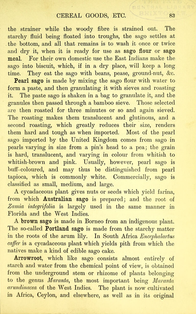 the strainer while the woody fibre is strained out. The starchy fluid being floated into troughs, the sago settles at -the bottom, and all that remains is to wash it once or twice and dry it, when it is ready for use as sago flour or sago meal. For their own domestic use the East Indians make the sago into biscuit, which, if in a dry place, will keep a long time. They eat the sago with beans, pease, ground-nut, &c. Pearl sago is made by mixing the sago flour with water to form a paste, and then granulating it with sieves and roasting it. The paste sago is shaken in a bag to granulate it, and the granules then passed through a bamboo sieve. Those selected are then roasted for three minutes or so and again sieved. The roasting makes them translucent and glutinous, and a second roasting, which greatly reduces their size, renders them hard and tough as when imported. Most of the pearl sago imported by the United Kingdom comes from sago in pearls varying in size from a pin’s head to a pea; the grain is hard, translucent, and varying in colour from whitish to whitish-brown and pink. Usually, however, pearl sago is buff-coloured, and may thus be distinguished from pearl tapioca, which is commonly white. Commercially, sago is classified as small, medium, and large. A cycadaceous plant gives nuts or seeds which yield farina, from which Australian sago is prepared; and the root of Zamia integrifolia is largely used in the same manner in Florida and the West Indies. A brown sago is made in Borneo from an indigenous plant. The so-called Portland sago is made from the starchy matter in the roots of the arum lily. In South Africa Encephalarhis caffer is a cycadaceous plant which yields pith from which the natives make a kind of edible sago cake. Arrowroot, which like sago consists almost entirely of starch and water from the chemical point of view, is obtained from the underground stem or rhizome of plants belonging to the genus Maranta, the most important being Maranta arundinacea of the West Indies. The plant is now cultivated in Africa, Ceylon, and elsewhere, as well as in its original