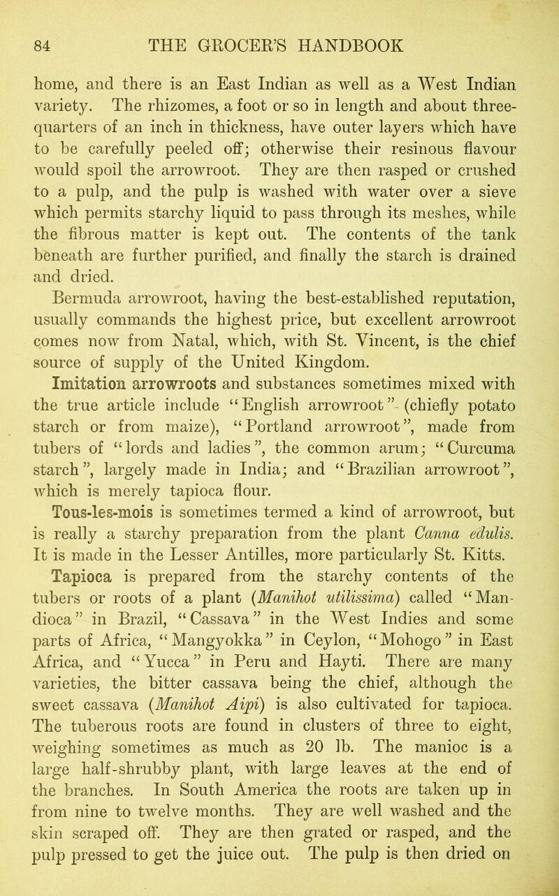 home, and there is an East Indian as well as a West Indian variety. The rhizomes, a foot or so in length and about three- quarters of an inch in thickness, have outer layers which have to be carefully peeled off; otherwise their resinous flavour would spoil the arrowroot. They are then rasped or crushed to a pulp, and the pulp is washed with water over a sieve which permits starchy liquid to pass through its meshes, while the fibrous matter is kept out. The contents of the tank beneath are further purified, and finally the starch is drained and dried. Bermuda arrowroot, having the best-established reputation, usually commands the highest price, but excellent arrowroot comes now from Natal, which, with St. Vincent, is the chief source of supply of the United Kingdom. Imitation arrowroots and substances sometimes mixed with the true article include “English arrowroot” (chiefly potato starch or from maize), “Portland arrowroot”, made from tubers of “lords and ladies”, the common arum; “Curcuma starch”, largely made in India; and “Brazilian arrowroot”, which is merely tapioca flour. Tous-les-mois is sometimes termed a kind of arrowroot, but is really a starchy preparation from the plant Canna edulis. It is made in the Lesser Antilles, more particularly St. Kitts. Tapioca is prepared from the starchy contents of the tubers or roots of a plant (Manihot utilissima) called “Man- dioca” in Brazil, “Cassava” in the West Indies and some parts of Africa, “Mangyokka” in Ceylon, “Mohogo” in East Africa, and “ Yucca ” in Peru and Hayti. There are many varieties, the bitter cassava being the chief, although the sweet cassava {Manihot Aipi) is also cultivated for tapioca. The tuberous roots are found in clusters of three to eight, weighing sometimes as much as 20 lb. The manioc is a large half-shrubby plant, with large leaves at the end of the branches. In South America the roots are taken up in from nine to twelve months. They are well washed and the skin scraped off. They are then grated or rasped, and the pulp pressed to get the juice out. The pulp is then dried on