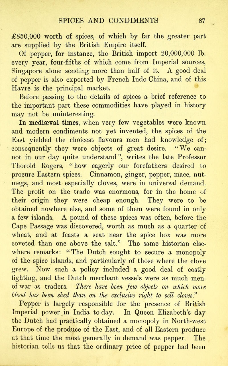 £850,000 worth of spices, of which by far the greater part are supplied by the British Empire itself. Of pepper, for instance, the British import 20,000,000 lb. every year, four-fifths of which come from Imperial sources, Singapore alone sending more than half of it. A good deal of pepper is also exported by French Indo-China, and of this Havre is the principal market. Before passing to the details of spices a brief reference to the important part these commodities have played in history may not be uninteresting. In mediaeval times, when very few vegetables were known and modern condiments not yet invented, the spices of the East yielded the choicest flavours men had knowledge of; consequently they were objects of great desire. “We can- not in our day quite understand ”, writes the late Professor Thorold Eogers, “how eagerly our forefathers desired to procure Eastern spices. Cinnamon, ginger, pepper, mace, nut- megs, and most especially cloves, were in universal demand. The profit on the trade was enormous, for in the home of their origin they were cheap enough. They were to be obtained nowhere else, and some of them were found in only a few islands. A pound of these spices was often, before the Cape Passage was discovered, worth as much as a quarter of wheat, and at feasts a seat near the spice box was more coveted than one above the salt.” The same historian else- where remarks; “The Dutch sought to secure a monopoly of the spice islands, and particularly of those where the clove grew. Now such a policy included a good deal of costly fighting, and the Dutch merchant vessels were as much men- of-war as traders. There have been few objects on which more blood has been shed than on the exclusive right to sell clovesT Pepper is largely responsible for the presence of British Imperial power,in India to-day. In Queen Elizabeth’s day the Dutch had practically obtained a monopoly in North-west Europe of the produce of the East, and of all Eastern produce at that time the most generally in demand was pepper. The historian tells us that the ordinary price of pepper had been