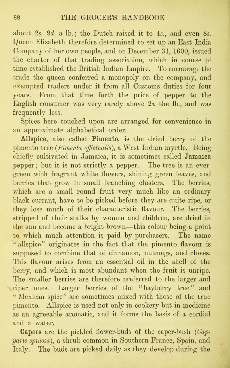 about 2s. 9d. a lb.; the Dutch raised it to 45., and even 85. Queen Elizabeth therefore determined to set up an East India Company of her own people, and on December 31, 1600, issued the charter of that trading association, which in course of time established the British Indian Empire. To encourage the trade the queen conferred a monopoly on the company, and exempted traders under it from all Customs duties for four years. From that time forth the price of pepper to the English consumer was very rarely above 2s. the lb., and was frequently less. Spices here touched upon are arranged for convenience in an approximate alphabetical order. Allspice, also called Pimento, is the dried berry of the pimento tree (Pimenta officinalis), a West Indian myrtle. Being chiefly cultivated in Jamaica, it is sometimes called Jamaica pepper; but it is not strictly a pepper. The tree is an ever- green with fragrant white flowers, shining green leaves, and berries that grow in small branching clusters. The berries, which are a small round fruit very much like an ordinary black currant, have to be picked before they are quite ripe, or they lose much of their characteristic flavour. The berries, stripped of their stalks by women and children, are dried in the sun and become a bright brown—this colour being a point to which much attention is paid by purchasers. The name “allspice” originates in the fact that the pimento flavour is supposed to combine that of cinnamon, nutmegs, and cloves. This flavour arises from an essential oil in the shell of the berry, and which is most abundant when the fruit is unripe. The smaller berries are therefore preferred to the larger and riper ones. Larger berries of the “ bayberry tree ” and “Mexican spice” are sometimes mixed with those of the true pimento. Allspice is used not only in cookery but in medicine as an agreeable aromatic, and it forms the basis of a cordial and a water. Capers are the pickled flower-buds of the caper-bush {Cap- paris sp>inosa), a shrub common in Southern France, Spain, and Italy. The buds are picked daily as they develop during the