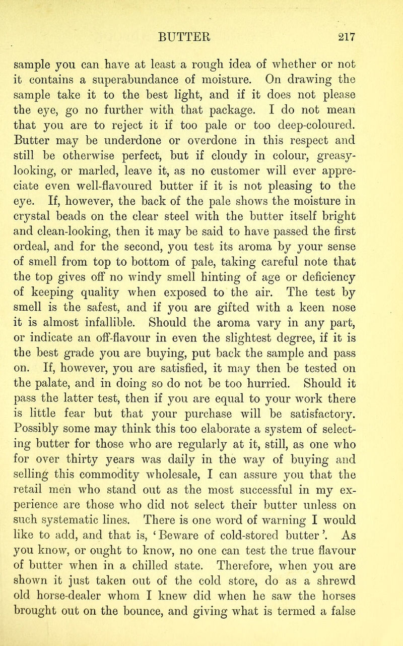 sample you can have at least a rough idea of whether or not it contains a superabundance of moisture. On drawing the sample take it to the best light, and if it does not please the eye, go no further with that package. I do not mean that you are to reject it if too pale or too deep-coloured. Butter may be underdone or overdone in this respect and still be otherwise perfect, but if cloudy in colour, greasy- looking, or marled, leave it, as no customer will ever appre- ciate even well-flavoured butter if it is not pleasing to the eye. If, however, the back of the pale shows the moisture in crystal beads on the clear steel with the butter itself bright and clean-looking, then it may be said to have passed the first ordeal, and for the second, you test its aroma by your sense of smell from top to bottom of pale, taking careful note that the top gives off no windy smell hinting of age or deficiency of keeping quality when exposed to the air. The test by smell is the safest, and if you are gifted with a keen nose it is almost infallible. Should the aroma vary in any part, or indicate an off-flavour in even the slightest degree, if it is the best grade you are buying, put back the sample and pass on. If, however, you are satisfied, it may then be tested on the palate, and in doing so do not be too hurried. Should it pass the latter test, then if you are equal to your work there is little fear but that your purchase will be satisfactory. Possibly some may think this too elaborate a system of select- ing butter for those who are regularly at it, still, as one who for over thirty years was daily in the way of buying and selling this commodity wholesale, I can assure you that the retail men who stand out as the most successful in my ex- perience are those who did not select their butter unless on such systematic lines. There is one word of warning I would like to add, and that is, ‘ Beware of cold-stored butter ’. As you know, or ought to know, no one can test the true flavour of butter when in a chilled state. Therefore, when you are shown it just taken out of the cold store, do as a shrewd old horse-dealer whom I knew did when he saw the horses brought out on the bounce, and giving what is termed a false