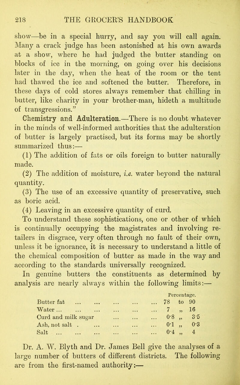sho\y—be in a special hurry, and say you will call again. Many a crack judge has been astonished at his own awards at a show, where he had judged the butter standing on blocks of ice in the morning, on going over his decisions later in the day, when the heat of the room or the tent had thawed the ice and softened the butter. Therefore, in these days of cold stores always remember that chilling in butter, like charity in your brother-man, hideth a multitude of transgressions.” Chemistry and Adulteration.—There is no doubt whatever in the minds of well-informed authorities that the adulteration of butter is largely practised, but its forms may be shortly summarized thus:— (1) The addition of fats or oils foreign to butter naturally made. (2) The addition of moisture, i.e. water beyond the natural quantity. (3) The use of an excessive quantity of preservative, such as boric acid. (4) Leaving in an excessive quantity of curd. To understand these sophistications, one or other of which is continually occupying the magistrates and involving re- tailers in disgrace, very often through no fault of their own, unless it be ignorance, it is necessary to understand a little of the chemical composition of butter as made in the way and according to the standards universally recognized. In genuine butters the constituents as determined by analysis are nearly always within the following limits;— Butter fat Water ... Curd and milk sugar Ash, not salt . Salt Percentage. 78 to 90 7 „ 16 0’8 „ 3'5 0-1 „ 0-3 0-4 „ 4 Dr. A. W. Blyth and Dr. James Bell give the analyses of a large number of butters of different districts. The following are from the first-named authority:—