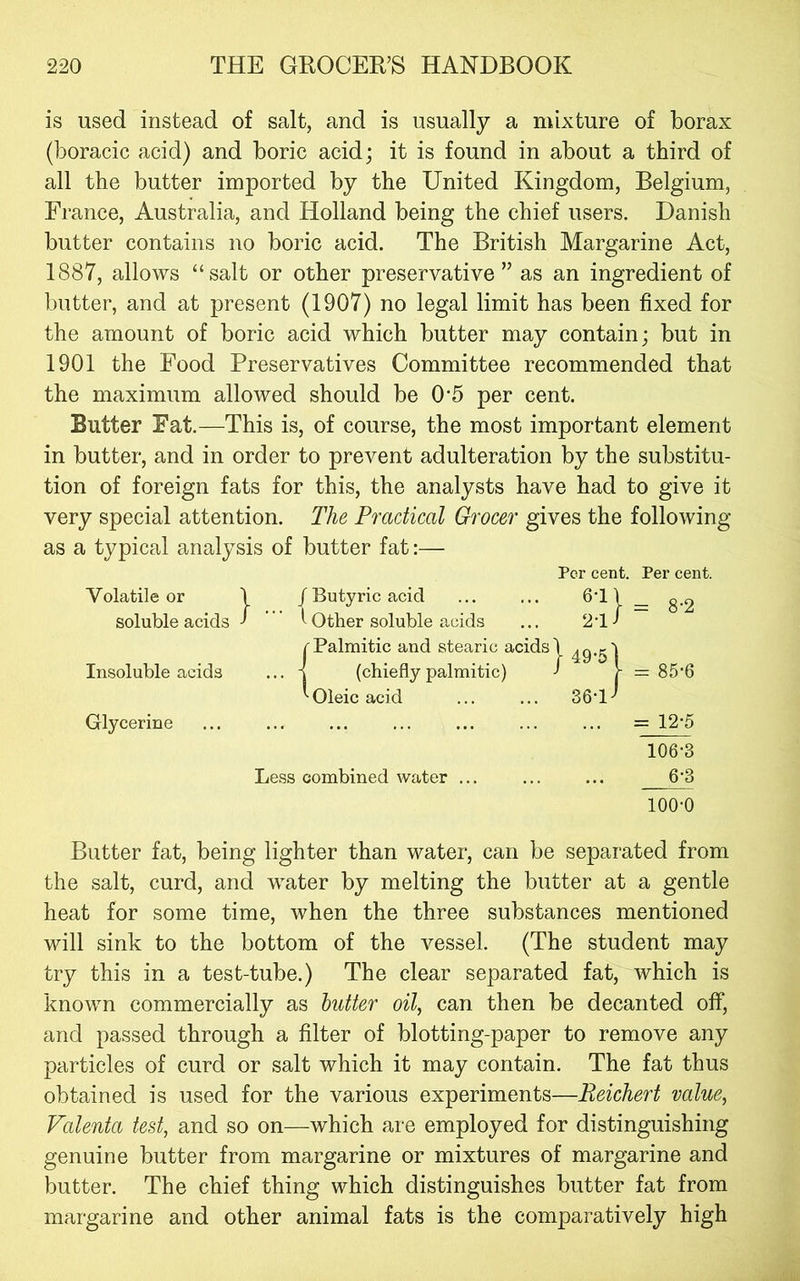 is used instead of salt, and is usually a mixture of borax (boracic acid) and boric acid; it is found in about a third of all the butter imported by the United Kingdom, Belgium, France, Australia, and Holland being the chief users. Danish butter contains no boric acid. The British Margarine Act, 1887, allows “salt or other preservative” as an ingredient of butter, and at present (1907) no legal limit has been fixed for the amount of boric acid which butter may contain; but in 1901 the Food Preservatives Committee recommended that the maximum allowed should be 0*5 per cent. Butter Fat.—This is, of course, the most important element in butter, and in order to prevent adulteration by the substitu- tion of foreign fats for this, the analysts have had to give it very special attention. The Practical Grocer gives the following as a typical analysis of butter fat:— Per cent. Per cent. Volatile or 1 / Butyric acid 6-11 — 8-2 soluble acids • ’ ”' 1 Other soluble acids 2-1 / Insoluble acids r Palmitic and stearic acids 1 ... i (chieflypalmitic) ^ 1- = 85-6 Oleic acid 36-l>' Glycerine = 12-5 106-3 Less combined water ... ^ 100-0 Butter fat, being lighter than water, can be separated from the salt, curd, and water by melting the butter at a gentle heat for some time, when the three substances mentioned will sink to the bottom of the vessel. (The student may try this in a test-tube.) The clear separated fat, which is known commercially as butter oil, can then be decanted off, and passed through a filter of blotting-paper to remove any particles of curd or salt which it may contain. The fat thus obtained is used for the various experiments—Reichert value, Valenta test, and so on—which are employed for distinguishing genuine butter from margarine or mixtures of margarine and butter. The chief thing which distinguishes butter fat from margarine and other animal fats is the comparatively high