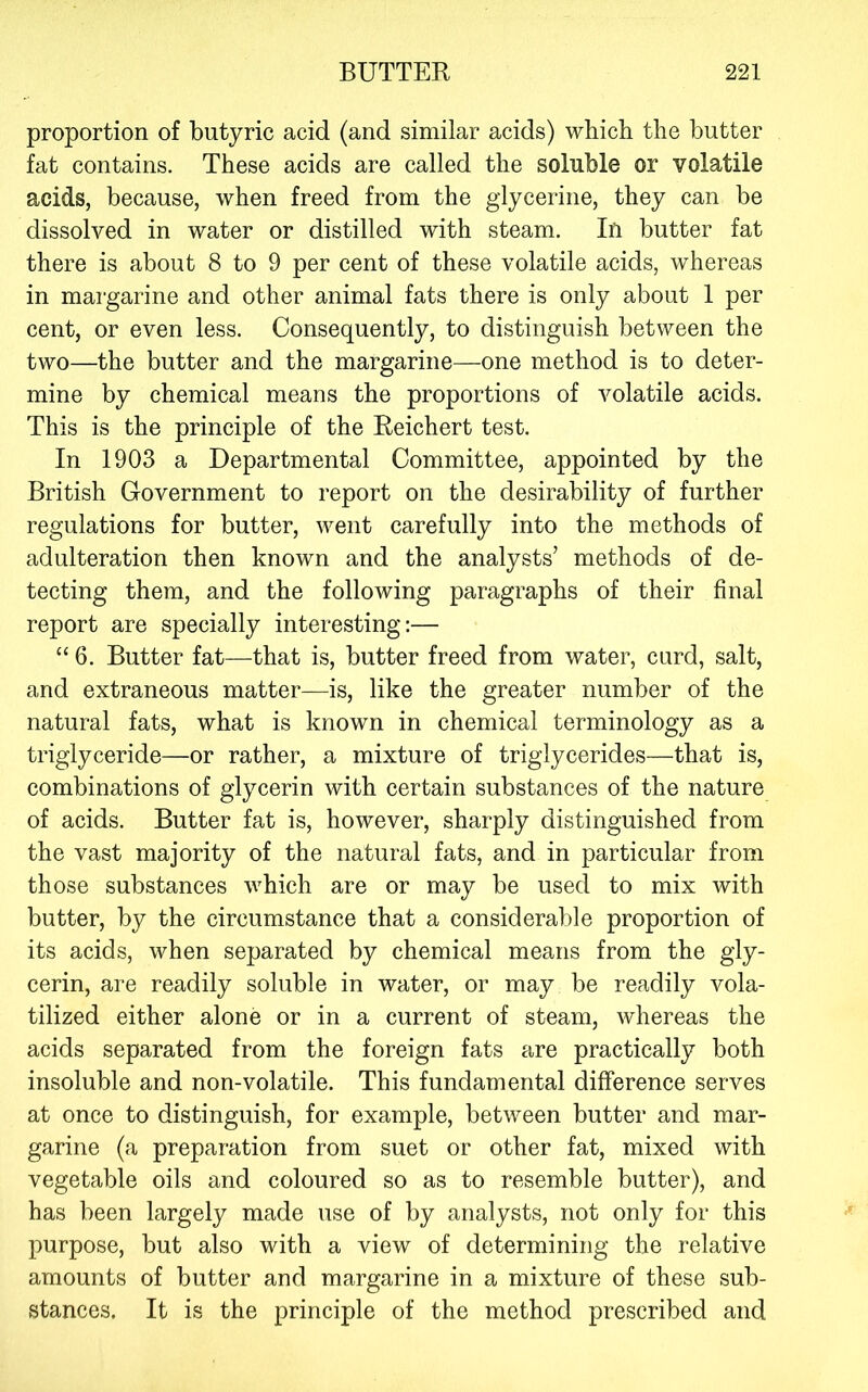 proportion of butyric acid (and similar acids) which the butter fat contains. These acids are called the soluble or volatile acids, because, when freed from the glycerine, they can be dissolved in water or distilled with steam. In butter fat there is about 8 to 9 per cent of these volatile acids, whereas in margarine and other animal fats there is only about 1 per cent, or even less. Consequently, to distinguish between the two—the butter and the margarine—one method is to deter- mine by chemical means the proportions of volatile acids. This is the principle of the Reichert test. In 1903 a Departmental Committee, appointed by the British Government to report on the desirability of further regulations for butter, went carefully into the methods of adulteration then known and the analysts’ methods of de- tecting them, and the following paragraphs of their final report are specially interesting:— “ 6. Butter fat—-that is, butter freed from water, curd, salt, and extraneous matter—is, like the greater number of the natural fats, what is known in chemical terminology as a triglyceride—or rather, a mixture of triglycerides—that is, combinations of glycerin with certain substances of the nature of acids. Butter fat is, however, sharply distinguished from the vast majority of the natural fats, and in particular from those substances which are or may be used to mix with butter, by the eircumstance that a considerable proportion of its acids, when separated by chemical means from the gly- cerin, are readily soluble in water, or may be readily vola- tilized either alone or in a current of steam, whereas the acids separated from the foreign fats are practically both insoluble and non-volatile. This fundamental difference serves at once to distinguish, for example, between butter and mar- garine (a preparation from suet or other fat, mixed with vegetable oils and coloured so as to resemble butter), and has been largely made use of by analysts, not only for this purpose, but also with a view of determining the relative amounts of butter and margarine in a mixture of these sub- stances. It is the principle of the method prescribed and