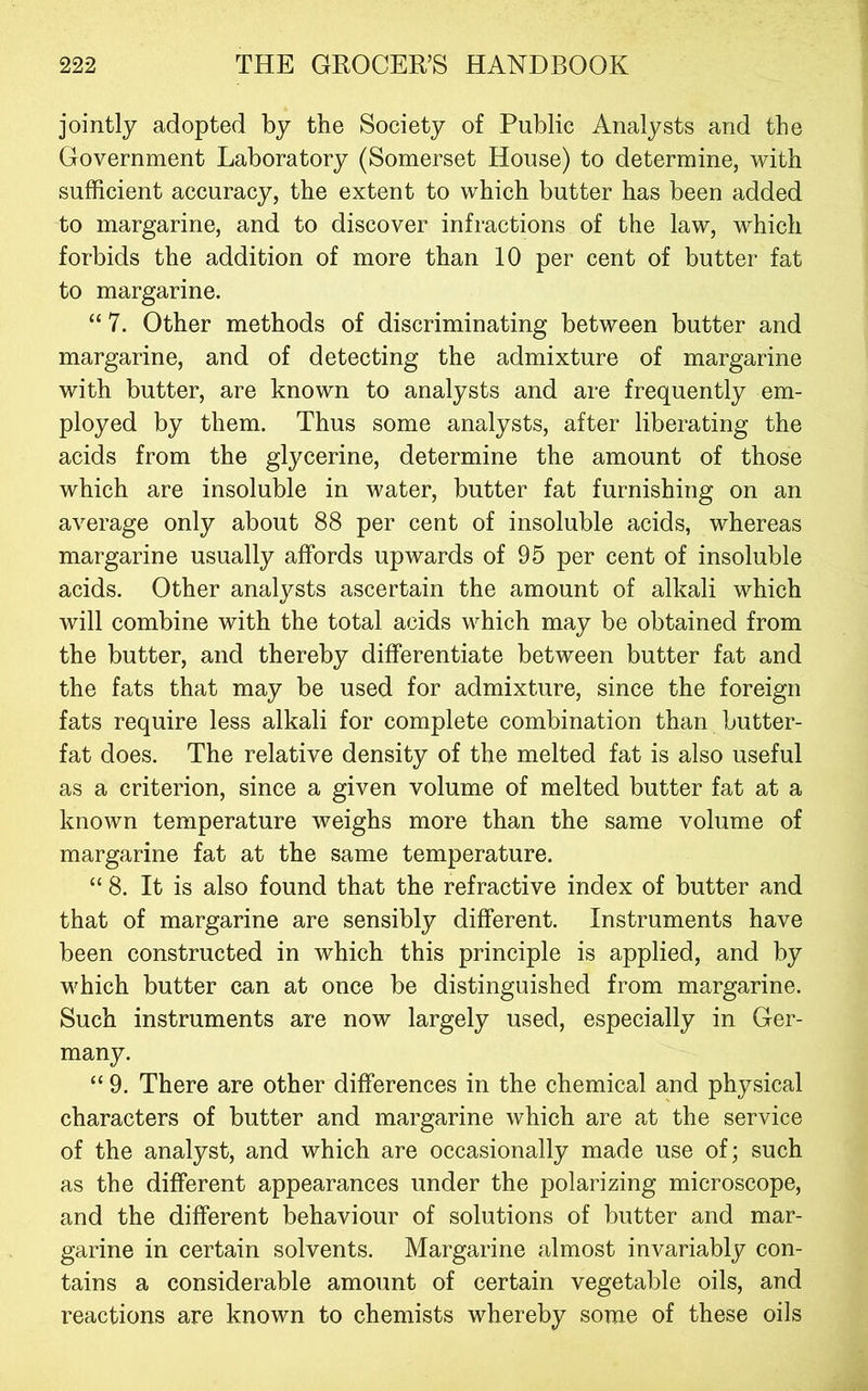 jointly adopted by the Society of Public Analysts and the Government Laboratory (Somerset House) to determine, with sufficient accuracy, the extent to which butter has been added to margarine, and to discover infractions of the law, which forbids the addition of more than 10 per cent of butter fat to margarine. “ 7. Other methods of discriminating between butter and margarine, and of detecting the admixture of margarine with butter, are known to analysts and are frequently em- ployed by them. Thus some analysts, after liberating the acids from the glycerine, determine the amount of those which are insoluble in water, butter fat furnishing on an average only about 88 per cent of insoluble acids, whereas margarine usually affords upwards of 95 per cent of insoluble acids. Other analj^sts ascertain the amount of alkali which will combine with the total acids which may be obtained from the butter, and thereby differentiate between butter fat and the fats that may be used for admixture, since the foreign fats require less alkali for complete combination than butter- fat does. The relative density of the melted fat is also useful as a criterion, since a given volume of melted butter fat at a known temperature weighs more than the same volume of margarine fat at the same temperature. “ 8. It is also found that the refractive index of butter and that of margarine are sensibly different. Instruments have been constructed in which this principle is applied, and by which butter can at once be distinguished from margarine. Such instruments are now largely used, especially in Ger- many. “ 9. There are other differences in the chemical and physical characters of butter and margarine which are at the service of the analyst, and which are occasionally made use of; such as the different appearances under the polarizing microscope, and the different behaviour of solutions of butter and mar- garine in certain solvents. Margarine almost invariably con- tains a considerable amount of certain vegetable oils, and reactions are known to chemists whereby some of these oils