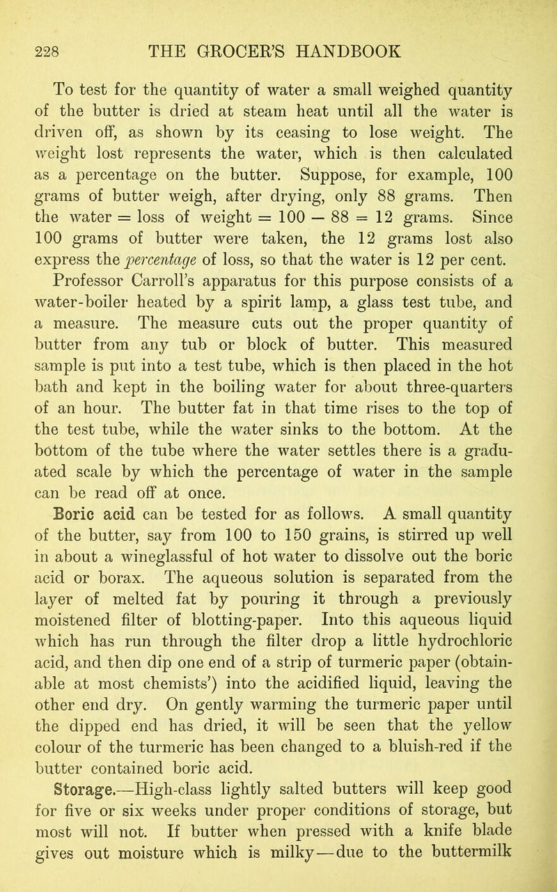 To test for the quantity of water a small weighed quantity of the butter is dried at steam heat until all the water is driven off, as shown by its ceasing to lose weight. The weight lost represents the water, which is then calculated as a percentage on the butter. Suppose, for example, 100 grams of butter weigh, after drying, only 88 grams. Then the water = loss of weight = 100 — 88 = 12 grams. Since 100 grams of butter were taken, the 12 grams lost also express percentage of loss, so that the water is 12 per cent. Professor Carroll’s apparatus for this purpose consists of a water-boiler heated by a spirit lamp, a glass test tube, and a measure. The measure cuts out the proper quantity of butter from any tub or block of butter. This measured sample is put into a test tube, which is then placed in the hot bath and kept in the boiling water for about three-quarters of an hour. The butter fat in that time rises to the top of the test tube, while the water sinks to the bottom. At the bottom of the tube where the water settles there is a gradu- ated scale by which the percentage of water in the sample can be read off at once. Boric acid can be tested for as follows. A small quantity of the butter, say from 100 to 150 grains, is stirred up well in about a wineglassful of hot water to dissolve out the boric acid or borax. The aqueous solution is separated from the layer of melted fat by pouring it through a previously moistened filter of blotting-paper. Into this aqueous liquid which has run through the filter drop a little hydrochloric acid, and then dip one end of a strip of turmeric paper (obtain- able at most chemists’) into the acidified liquid, leaving the other end dry. On gently warming the turmeric paper until the dipped end has dried, it will be seen that the yellow colour of the turmeric has been changed to a bluish-red if the butter contained boric acid. Storage.—High-class lightly salted butters will keep good for five or six weeks under proper conditions of storage, but most will not. If butter when pressed with a knife blade gives out moisture which is milky—due to the buttermilk