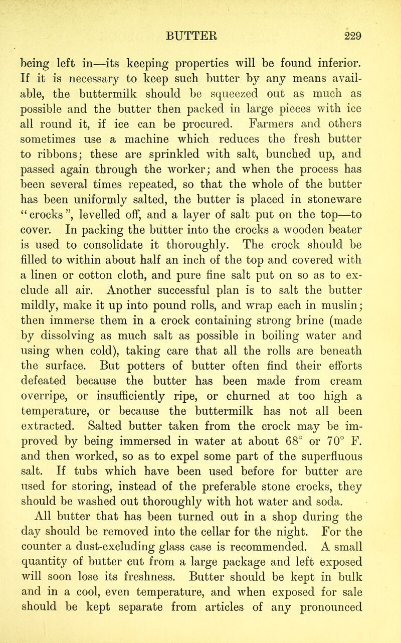 being left in—its keeping properties will be found inferior. If it is necessary to keep such butter by any means avail- able, the buttermilk should be squeezed out as much as possible and the butter then packed in large pieces with ice all round it, if ice can be procured. Farmers and others sometimes use a machine which reduces the fresh butter to ribbons; these are sprinkled with salt, bunched up, and passed again through the worker; and when the process has been several times repeated, so that the whole of the butter has been uniformly salted, the butter is placed in stoneware “crocks”, levelled off, and a layer of salt put on the top—to cover. In packing the butter into the crocks a wooden beater is used to consolidate it thoroughly. The crock should be filled to within about half an inch of the top and covered with a linen or cotton cloth, and pure fine salt put on so as to ex- clude all air. Another successful plan is to salt the butter mildly, make it up into pound rolls, and wrap each in muslin; then immerse them in a crock containing strong brine (made by dissolving as much salt as possible in boiling water and using when cold), taking care that all the rolls are beneath the surface. But potters of butter often find their efforts defeated because the butter has been made from cream overripe, or insufficiently ripe, or churned at too high a temperature, or because the buttermilk has not all been extracted. Salted butter taken from the crock may be im- proved by being immersed in water at about 68° or 70° F. and then worked, so as to expel some part of the superfluous salt. If tubs which have been used before for butter are used for storing, instead of the preferable stone crocks, they should be washed out thoroughly with hot water and soda. All butter that has been turned out in a shop during the day should be removed into the cellar for the night. For the counter a dust-excluding glass case is recommended. A small quantity of butter cut from a large package and left exposed will soon lose its freshness. Butter should be kept in bulk and in a cool, even temperature, and when exposed for sale should be kept separate from articles of any pronounced