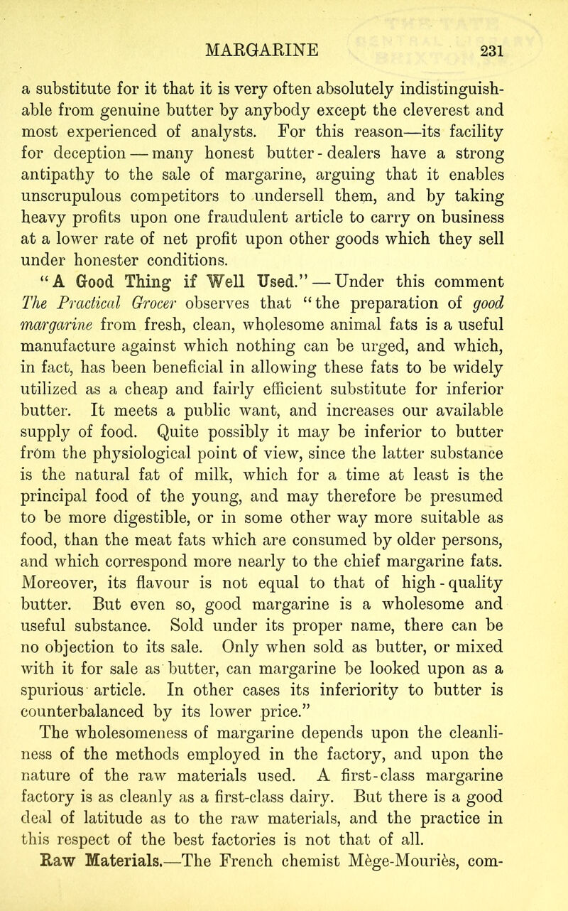 a substitute for it that it is very often absolutely indistinguish- able from genuine butter by anybody except the cleverest and most experienced of analysts. For this reason—its facility for deception — many honest butter - dealers have a strong antipathy to the sale of margarine, arguing that it enables unscrupulous competitors to undersell them, and by taking heavy profits upon one fraudulent article to carry on business at a lower rate of net profit upon other goods which they sell under honester conditions. “A Good Thing if Well Used.” — Under this comment The Practical Grocer observes that “the preparation of good margarine from fresh, clean, wholesome animal fats is a useful manufacture against which nothing can be urged, and which, in fact, has been beneficial in allowing these fats to be widely utilized as a cheap and fairly efficient substitute for inferior butter. It meets a public want, and increases our available supply of food. Quite possibly it may be inferior to butter from the physiological point of view, since the latter substance is the natural fat of milk, which for a time at least is the principal food of the young, and may therefore be presumed to be more digestible, or in some other way more suitable as food, than the meat fats which are consumed by older persons, and which correspond more nearly to the chief margarine fats. Moreover, its flavour is not equal to that of high-quality butter. But even so, good margarine is a wholesome and useful substance. Sold under its proper name, there can be no objection to its sale. Only when sold as butter, or mixed with it for sale as butter, can margarine be looked upon as a spurious article. In other cases its inferiority to butter is counterbalanced by its lower price.” The wholesomeness of margarine depends upon the cleanli- ness of the methods employed in the factory, and upon the nature of the raw materials used. A first-class margarine factory is as cleanly as a first-class dairy. But there is a good deal of latitude as to the raw materials, and the practice in this respect of the best factories is not that of all. Raw Materials.—The French chemist M^ge-Mouries, com-