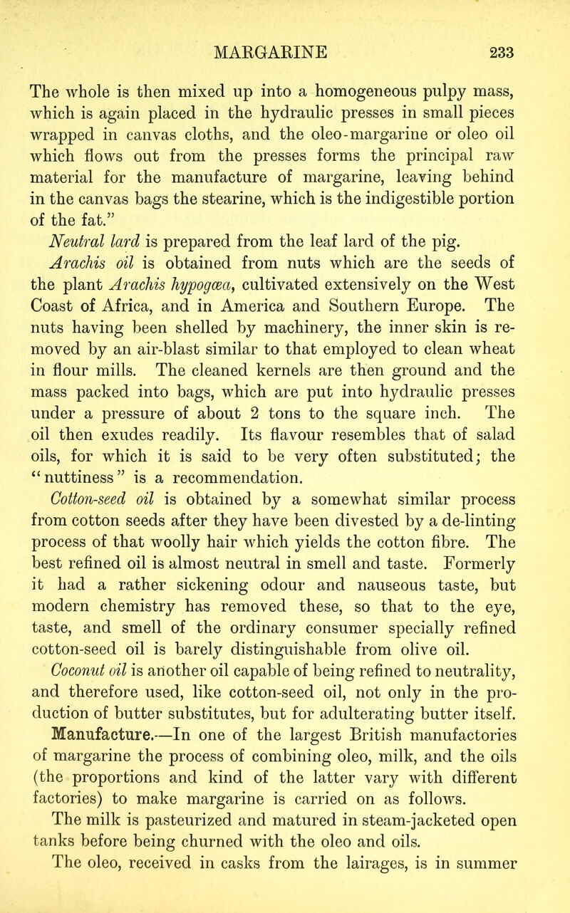 The whole is then mixed up into a homogeneous pulpy mass, which is again placed in the hydraulic presses in small pieces wrapped in canvas cloths, and the oleo-margarine or oleo oil which flows out from the presses forms the principal raw material for the manufacture of margarine, leaving behind in the canvas bags the stearine, which is the indigestible portion of the fat.” Neutral lard is prepared from the leaf lard of the pig. Arachis oil is obtained from nuts which are the seeds of the plant Arachis hypogcea, cultivated extensively on the West Coast of Africa, and in America and Southern Europe. The nuts having been shelled by machinery, the inner skin is re- moved by an air-blast similar to that employed to clean wheat in flour mills. The cleaned kernels are then ground and the mass packed into bags, which are put into hydraulic presses under a pressure of about 2 tons to the square inch. The oil then exudes readily. Its flavour resembles that of salad oils, for which it is said to be very often substituted; the “nuttiness” is a recommendation. Cottonseed oil is obtained by a somewhat similar process from cotton seeds after they have been divested by a de-linting process of that woolly hair which yields the cotton fibre. The best refined oil is almost neutral in smell and taste. Formerly it had a rather sickening odour and nauseous taste, but modern chemistry has removed these, so that to the eye, taste, and smell of the ordinary consumer specially refined cotton-seed oil is barely distinguishable from olive oil. Coconut oil is another oil capable of being refined to neutrality, and therefore used, like cotton-seed oil, not only in the pro- duction of butter substitutes, but for adulterating butter itself. Manufacture.—In one of the largest British manufactories of margarine the process of combining oleo, milk, and the oils (the proportions and kind of the latter vary with different factories) to make margarine is carried on as follows. The milk is pasteurized and matured in steam-jacketed open tanks before being churned with the oleo and oils. The oleo, received in casks from the lairages, is in summer