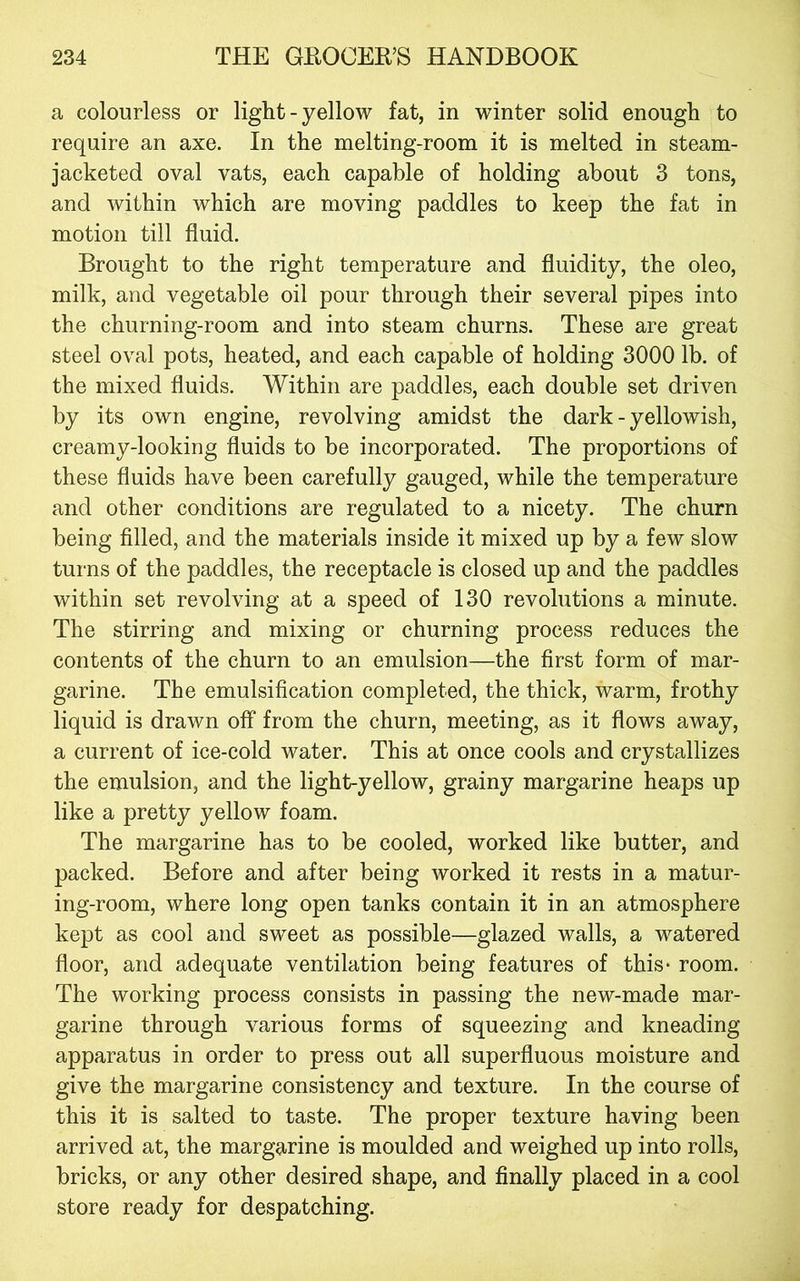 a colourless or light - yellow fat, in winter solid enough to require an axe. In the melting-room it is melted in steam- jacketed oval vats, each capable of holding about 3 tons, and within which are moving paddles to keep the fat in motion till fluid. Brought to the right temperature and fluidity, the oleo, milk, and vegetable oil pour through their several pipes into the churning-room and into steam churns. These are great steel oval pots, heated, and each capable of holding 3000 lb. of the mixed fluids. Within are paddles, each double set driven by its own engine, revolving amidst the dark - yellowish, creamy-looking fluids to be incorporated. The proportions of these fluids have been carefully gauged, while the temperature and other conditions are regulated to a nicety. The churn being filled, and the materials inside it mixed up by a few slow turns of the paddles, the receptacle is closed up and the paddles within set revolving at a speed of 130 revolutions a minute. The stirring and mixing or churning process reduces the contents of the churn to an emulsion—the first form of mar- garine. The emulsification completed, the thick, warm, frothy liquid is drawn off from the churn, meeting, as it flows away, a current of ice-cold water. This at once cools and crystallizes the emulsion, and the light-yellow, grainy margarine heaps up like a pretty yellow foam. The margarine has to be cooled, worked like butter, and packed. Before and after being worked it rests in a matur- ing-room, where long open tanks contain it in an atmosphere kept as cool and sweet as possible—glazed walls, a watered floor, and adequate ventilation being features of this- room. The working process consists in passing the new-made mar- garine through various forms of squeezing and kneading apparatus in order to press out all superfluous moisture and give the margarine consistency and texture. In the course of this it is salted to taste. The proper texture having been arrived at, the margarine is moulded and weighed up into rolls, bricks, or any other desired shape, and finally placed in a cool store ready for despatching.