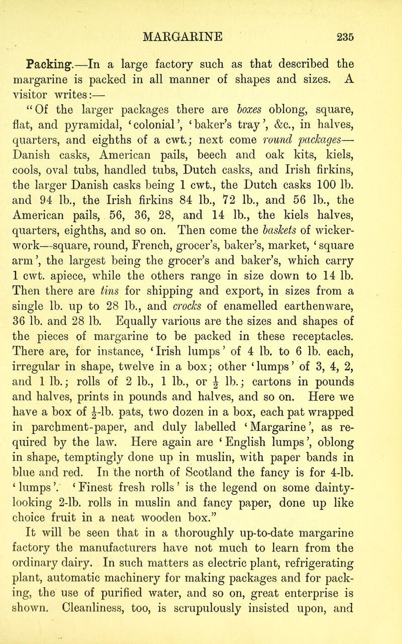 Packing.—In a large factory such as that described the margarine is packed in all manner of shapes and sizes. A visitor writes:— “Of the larger packages there are boxes oblong, square, flat, and pyramidal, ‘colonial’, ‘baker’s tray’, &c., in halves, quarters, and eighths of a cwi; next come round packages— Danish casks, American pails, beech and oak kits, kiels, cools, oval tubs, handled tubs, Dutch casks, and Irish firkins, the larger Danish casks being 1 cwt., the Dutch casks 100 lb. and 94 lb., the Irish firkins 84 lb., 72 lb., and 56 lb., the American pails, 56, 36, 28, and 14 lb., the kiels halves, quarters, eighths, and so on. Then come the baskets of wicker- work—square, round, French, grocer’s, baker’s, market, ‘ square arm’, the largest being the grocer’s and baker’s, which carry 1 cwt. apiece, while the others range in size down to 14 lb. Then there are tins for shipping and export, in sizes from a single lb. up to 28 lb., and crocks of enamelled earthenware, 36 lb. and 28 lb. Equally various are the sizes and shapes of the pieces of margarine to be packed in these receptacles. There are, for instance, ‘ Irish lumps ’ of 4 lb. to 6 lb. each, irregular in shape, twelve in a box; other ‘ lumps ’ of 3, 4, 2, and 1 lb.; rolls of 2 lb., 1 lb., or J lb.; cartons in pounds and halves, prints in pounds and halves, and so on. Here we have a box of |-lb. pats, two dozen in a box, each pat wrapped in parchment-paper, and duly labelled ‘ Margarine ’, as re- quired by the law. Here again are ‘ English lumps ’, oblong in shape, temptingly done up in muslin, with paper bands in blue and red. In the north of Scotland the fancy is for 4-lb. ‘ lumps ’. ‘ Finest fresh rolls ’ is the legend on some dainty- looking 2-lb. rolls in muslin and fancy paper, done up like choice fruit in a neat wooden box.” It will be seen that in a thoroughly up-to-date margarine factory the manufacturers have not much to learn from the ordinary dairy. In such matters as electric plant, refrigerating plant, automatic machinery for making packages and for pack- ing, the use of purified water, and so on, great enterprise is shown. Cleanliness, too, is scrupulously insisted upon, and