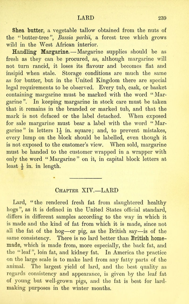 Shea butter, a vegetable tallow obtained from the nuts of the “butter-tree”, Bassia ^arkii, a forest tree which grows wild in the West African interior. Handling Margarine. — Margarine supplies should be as fresh as they can be procured, as, although margarine will not turn rancid, it loses its flavour and becomes flat and insipid when stale. Storage conditions are much the same as for butter, but in the United Kingdom there are special legal requirements to be observed. Every tub, cask, or basket containing margarine must be marked with the word “Mar- garine”. In keeping margarine in stock care must be taken that it remains in the branded or marked tub, and that the mark is not defaced or the label detached. When exposed for sale margarine must bear a label with the word “Mar- garine” in letters in. square; and, to prevent mistakes, every lump on the block should be labelled, even though it is not exposed to the customer’s view. When sold, margarine must be handed to the customer v/rapped in a wrapper with only the word “ Margarine ” on it, in capital block letters at least J in. in length. Chapter XIV.—LARD Lard, “the rendered fresh fat from slaughtered healthy hogs ”, as it is defined in the United States official standard, differs in different samples according to the way in which it is made and the kind of fat from which it is made, since not all the fat of the hog—or pig, as the British say—is of the same consistency. There is no lard better than British home- made, which is made from, more especially, the back fat, and the “leaf”, loin fat, and kidney fat. In America the practice on the large scale is to make lard from any fatty parts of the animal. The largest yield of lard, and the best quality as regards consistency and appearance, is given by the leaf fat of young but well-grown pigs, and the fat is best for lard- making purposes in the winter months.