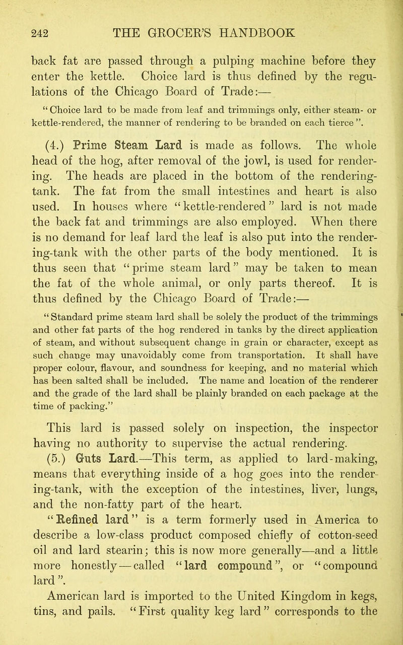 back fat are passed through a pulping machine before they enter the kettle. Choice lard is thus defined by the regu- lations of the Chicago Board of Trade:—^ “Choice lard to be made from leaf and trimmings only, either steam- or kettle-rendered, the manner of rendering to be branded on each tierce (4.) Prime Steam Lard is made as follows. The whole head of the hog, after removal of the jowl, is used for render- ing. The heads are placed in the bottom of the rendering- tank. The fat from the small intestines and heart is also used. In houses where “kettle-rendered” lard is not made the back fat and trimmings are also employed. When there is no demand for leaf lard the leaf is also put into the render- ing-tank with the other parts of the body mentioned. It is thus seen that “ prime steam lard ” may be taken to mean the fat of the whole animal, or only parts thereof. It is thus defined by the Chicago Board of Trade:— “Standard prime steam lard shall be solely the product of the trimmings and other fat parts of the hog rendered in tanks by the direct application of steam, and without subsequent change in grain or character, except as such change may unavoidably come from transportation. It shall have proper colour, flavour, and soundness for keeping, and no material which has been salted shall be included. The name and location of the renderer and the grade of the lard shall be plainly branded on each package at the time of packing.” This lard is passed solely on inspection, the inspector having no authority to supervise the actual rendering. (5.) Guts Lard.—This term, as applied to lard-making, means that everything inside of a hog goes into the render- ing-tank, with the exception of the intestines, liver, lungs, and the non-fatty part of the heart. “Refined lard” is a term formerly used in America to describe a low-class product composed chiefly of cotton-seed oil and lard stearin; this is now more generally—and a little more honestly — called “lard compound”, or “compound lard ”. American lard is imported to the United Kingdom in kegs, tins, and pails. “First quality keg lard” corresponds to the