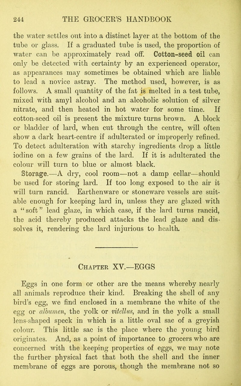 the water settles out into a distinct layer at the bottom of the tube or glass. If a graduated tube is used, the proportion of water can be approximately read off. Cotton-seed oil can only be detected with certainty by an experienced operator, as appearances may sometimes be obtained which are liable to lead a novice astray. The method used, however, is as follows. A small quantity of the fat is melted in a test tube, mixed wuth amyl alcohol and an alcoholic solution of silver nitrate, and then heated in hot water for some time. If cotton-seed oil is present the mixture turns brown. A block or bladder of lard, when cut through the centre, will often show a dark heart-centre if adulterated or improperly refined. To detect adulteration with starchy ingredients drop a little iodine on a few grains of the lard. If it is adulterated the colour will turn to blue or almost black. Storage.—A dry, cool room—not a damp cellar—should be used for storing lard. If too long exposed to the air it will turn rancid. Earthenware or stoneware vessels are suit- able enough for keeping lard in, unless they are glazed with a “soft” lead glaze, in which case, if the lard turns rancid, the acid thereby produced attacks the lead glaze and dis- solves it, rendering the lard injurious to health. Chapter XV.—EGGS Eggs in one form or other are the means whereby nearly all animals reproduce their kind. Breaking the shell of any bird’s egg, we find enclosed in a membrane the white of the egg or albumen, the yolk or vitellus, and in the yolk a small lens-shaped speck in which is a little oval sac of a greyish colour. This little sac is the place where the young bird originates. And, as a point of importance to grocers who are concerned with the keeping properties of eggs, we may note the further physical fact that both the shell and the inner membrane of eggs are porous, though the membrane not so