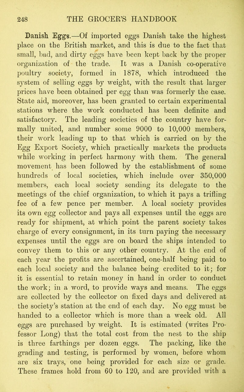 Danish Eggs.—Of imported eggs Danish take the highest place on the British market, and this is due to the fact that small, bad, and dirty eggs have been kept back by the proper organization of the trade. It was a Danish co-operative poultry society, formed in 1878, which introduced the system of selling eggs by weight, with the result that larger prices have been obtained per egg than was formerly the case. State aid, moreover, has been granted to certain experimental stations where the work conducted has been definite and satisfactory. The leading societies of the country have for- mally united, and number some 9000 to 10,000 members, their work leading up to that which is carried on by the Egg Export Society, which practically markets the products while working in perfect harmony with them. The general movement has been followed by the establishment of some hundreds of local societies, which include over 350,000 members, each local society sending its delegate to the meetings of the chief organization, to which it pays a trifling fee of a few pence per member. A local society provides its own egg collector and pays all expenses until the eggs are ready for shipment, at which point the parent society takes charge of every consignment, in its turn paying the necessary expenses until the eggs are on board the ships intended to convey them to this or any other country. At the end of each year the profits are ascertained, one-half being paid to each local society and the balance being credited to it; for it is essential to retain money in hand in order to conduct the work; in a word, to provide ways and means. The eggs are collected by the collector on fixed days and delivered at the society’s station at the end of each day. No egg must be handed to a collector which is more than a week old. All eggs are purchased by weight. It is estimated (writes Pro- fessor Long) that the total cost from the nest to the ship is three farthings per dozen eggs. The packing, like the grading and testing, is performed by women, before whom are six trays, one being provided for each size or grade. These frames hold from 60 to 120, and are provided with a