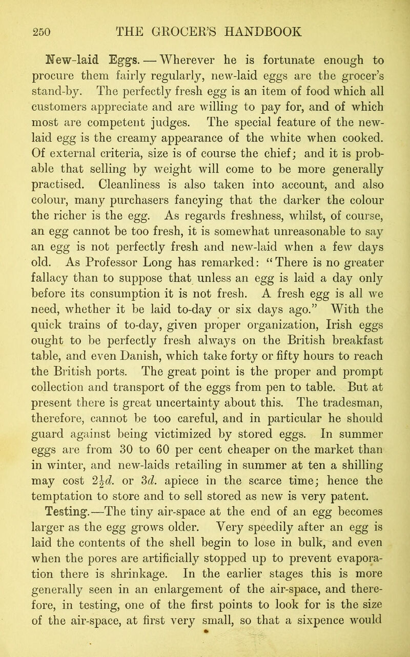 New-laid Eggs. — Wherever he is fortunate enough to procure them fairly regularly, new-laid eggs are the grocer’s stand-by. The perfectly fresh egg is an item of food which all customers appreciate and are willing to pay for, and of which most are competent judges. The special feature of the new- laid egg is the creamy appearance of the white when cooked. Of external criteria, size is of course the chief; and it is prob- able that selling by weight will come to be more generally practised. Cleanliness is also taken into account, and also colour, many purchasers fancying that the darker the colour the richer is the egg. As regards freshness, whilst, of course, an egg cannot be too fresh, it is somewhat unreasonable to say an egg is not perfectly fresh and new-laid when a few days old. As Professor Long has remarked: “ There is no greater fallacy than to suppose that unless an egg is laid a day only before its consumption it is not fresh. A fresh egg is all we need, whether it be laid to-day or six days ago.” With the quick trains of to-day, given proper organization, Irish eggs ought to be perfectly fresh always on the British breakfast table, and even Danish, which take forty or fifty hours to reach the British ports. The great point is the proper and prompt collection and transport of the eggs from pen to table. But at present there is great uncertainty about this. The tradesman, therefore, cannot be too careful, and in particular he should guard against being victimized by stored eggs. In summer eggs are from 30 to 60 per cent cheaper on the market than in winter, and new-laids retailing in summer at ten a shilling may cost or M. apiece in the scarce time; hence the temptation to store and to sell stored as new is very patent. Testing.—The tiny air-space at the end of an egg becomes larger as the egg grows older. Very speedily after an egg is laid the contents of the shell begin to lose in bulk, and even when the pores are artificially stopped up to prevent evapora- tion there is shrinkage. In the earlier stages this is more generally seen in an enlargement of the air-space, and there- fore, in testing, one of the first points to look for is the size of the air-space, at first very small, so that a sixpence would