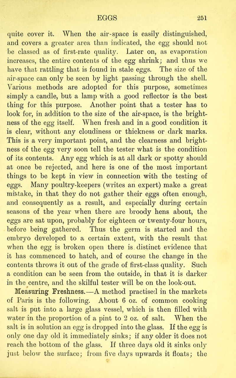 quite cover it. When the air-space is easily distinguished, and covers a greater area than indicated, the egg should not be classed as of first-rate quality. Later on, as evaporation increases, the entire contents of the egg shrink; and thus we have that rattling that is found in stale eggs. The size of the air-space can only be seen by light passing through the shell. Various methods are adopted for this purpose, sometimes simply a candle, but a lamp with a good reflector is the best thing for this purpose. Another point that a tester has to look for, in addition to the size of the air-space, is the bright- ness of the egg itself. When fresh and in a good condition it is clear, without any cloudiness or thickness or dark marks. This is a very important point, and the clearness and bright- ness of the egg very soon tell the tester what is the condition of its contents. Any egg which is at all dark or spotty should at once be rejected, and here is one of the most important things to be kept in view in connection with the testing of eggs. Many poultry-keepers (writes an expert) make a great mistake, in that they do not gather their eggs often enough, and consequently as a result, and especially during certain seasons of the year when there are broody hens about, the eggs are sat upon, probably for eighteen or twenty-four hours, before being gathered. Thus the germ is started and the embryo developed to a certain extent, with the result that when the egg is broken open there is . distinct evidence that it has commenced to hatch, and of course the change in the contents throws it out of the grade of first-class quality. Such a condition can be seen from the outside, in that it is darker in the centre, and the skilful tester will be on the look-out. Measuring Freshness.—A method practised in the markets of Paris is the following. About 6 oz. of common cooking salt is put into a large glass vessel, which is then filled with water in the proportion of a pint to 2 oz. of salt. When the salt is in solution an egg is dropped into the glass. If the egg is only One day old it immediately sinks; if any older it does not reach the bottom of the glass. If three days old it sinks only just below the surface; from five days upwards it floats; the