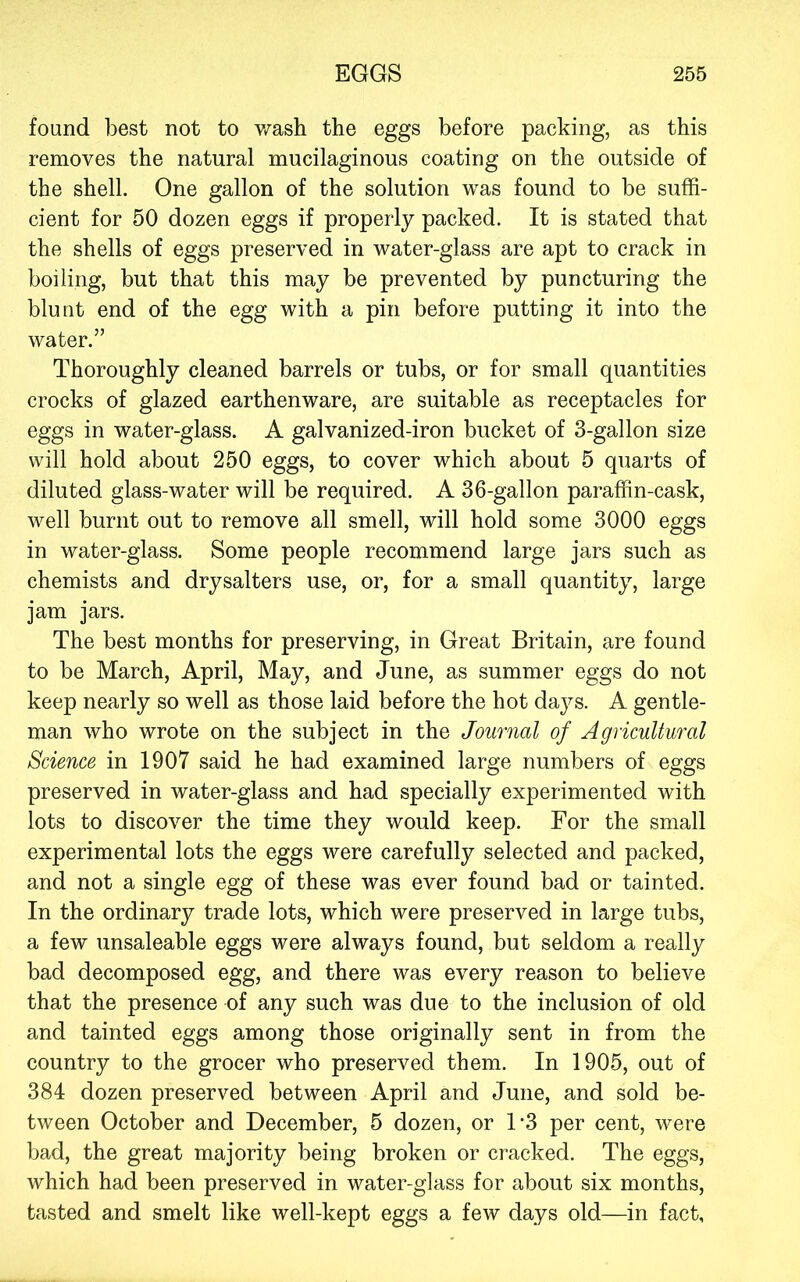 found best not to Vt^ash the eggs before packing, as this removes the natural mucilaginous coating on the outside of the shell. One gallon of the solution was found to be suffi- cient for 50 dozen eggs if properly packed. It is stated that the shells of eggs preserved in water-glass are apt to crack in boiling, but that this may be prevented by puncturing the blunt end of the egg with a pin before putting it into the water.” Thoroughly cleaned barrels or tubs, or for small quantities crocks of glazed earthenware, are suitable as receptacles for eggs in water-glass. A galvanized-iron bucket of 3-gallon size will hold about 250 eggs, to cover which about 5 quarts of diluted glass-water will be required. A 36-gallon paraffin-cask, well burnt out to remove all smell, will hold some 3000 eggs in water-glass. Some people recommend large jars such as chemists and drysalters use, or, for a small quantity, large jam jars. The best months for preserving, in Great Britain, are found to be March, April, May, and June, as summer eggs do not keep nearly so well as those laid before the hot days. A gentle- man who wrote on the subject in the Journal of Agricultural Science in 1907 said he had examined large numbers of eggs preserved in water-glass and had specially experimented with lots to discover the time they would keep. For the small experimental lots the eggs were carefully selected and packed, and not a single egg of these was ever found bad or tainted. In the ordinary trade lots, which were preserved in large tubs, a few unsaleable eggs were always found, but seldom a really bad decomposed egg, and there was every reason to believe that the presence of any such was due to the inclusion of old and tainted eggs among those originally sent in from the country to the grocer who preserved them. In 1905, out of 384 dozen preserved between April and June, and sold be- tween October and December, 5 dozen, or T3 per cent, were bad, the great majority being broken or cracked. The eggs, which had been preserved in water-glass for about six months, tasted and smelt like well-kept eggs a few days old—in fact.