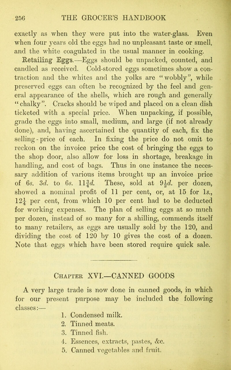 exactly as when they were put into the water-glass. Even when four years old the eggs had no unpleasant taste or smell, and the white coagulated in the usual manner in cooking. Retailing Eggs.—Eggs should be unpacked, counted, and candled as received. Cold-stored eggs sometimes show a con- traction and the whites and the yolks are “wobbly”, while preserved eggs can often be recognized by the feel and gen- eral appearance of the shells, which are rough and generally “ chalky”. Cracks should be wiped and placed on a clean dish ticketed with a special price. When unpacking, if possible, grade the eggs into small, medium, and large (if not already done), and, having ascertained the quantity of each, fix the selling - price of each. In fixing the price do not omit to reckon on the invoice price the cost of bringing the eggs to the shop door, also allow for loss in shortage, breakage in handling, and cost of bags. Thus in one instance the neces- sary addition of various items brought up an invoice price of 6s. 36?. to 6s. life?. These, sold at 9|c?. per dozen, showed a nominal profit of 11 per cent, or, at 15 for Is., 12J per cent, from which 10 per cent had to be deducted for working expenses. The plan of selling eggs at so much per dozen, instead of so many for a shilling, commends itself to many retailers, as eggs are usually sold by the 120, and dividing the cost of 120 by 10 gives the cost of a dozen. Note that eggs which have been stored require quick sale. Chapter XVI.—CANNED (GOODS A very large trade is now done in canned goods, in which for our present purpose may be included the following classes:— 1. Condensed milk. 2. Tinned meats. 3. Tinned fish. 4. Essences, extracts, pastes, &c. 5. Canned vegetables and fruit.