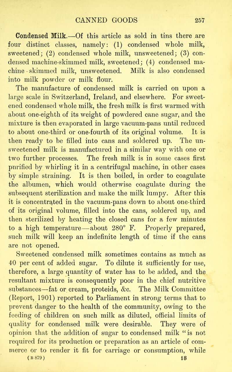 Condensed Milk.—Of this article as sold in tins there are four distinct classes, namely: (1) condensed whole milk, sweetened; (2) condensed whole milk, unsweetened; (3) con- densed machine-skimmed milk, sweetened; (4) condensed ma- chine - skimmed milk, unsweetened. Milk is also condensed into milk powder or milk flour. The manufacture of condensed milk is carried on upon a large scale in Switzerland, Ireland, and elsewhere. For sweet- ened condensed whole milk, the fresh milk is first warmed with about one-eighth of its weight of powdered cane sugar, and the mixture is then evaporated in large vacuum-pans until reduced to about one-third or one-fourth of its original volume. It is then ready to be filled into cans and soldered up. The un- sweetened milk is manufactured in a similar way with one or two further processes. The fresh milk is in some cases first purified by whirling it in a centrifugal machine, in other cases by simple straining. It is then boiled, in order to coagulate the albumen, which would otherwise coagulate during the subsequent sterilization and make the milk lumpy. After this it is concentrated in the vacuum-pans down to about one-third of its original volume, filled into the cans, soldered up, and then sterilized by heating the closed cans for a few minutes to a high temperature—about 280° F. Properly prepared, such milk will keep an indefinite length of time if the cans are not opened. Sweetened condensed milk sometimes contains as much as 40 per cent of added sugar. To dilute it sufficiently for use, therefore, a large quantity of water has to be added, and the resultant mixture is consequently poor in the chief nutritive substances—fat or cream, proteids, &c. The Milk Committee (Report, 1901) reported to Parliament in strong terms that to prevent danger to the health of the community, owing to the feeding of children on such milk as diluted, official limits of quality for condensed milk were desirable. They were of opinion that the addition of sugar to condensed milk “is not required for its production or preparation as an article of com- merce or to render it fit for carriage or consumption, while (B 879) 18