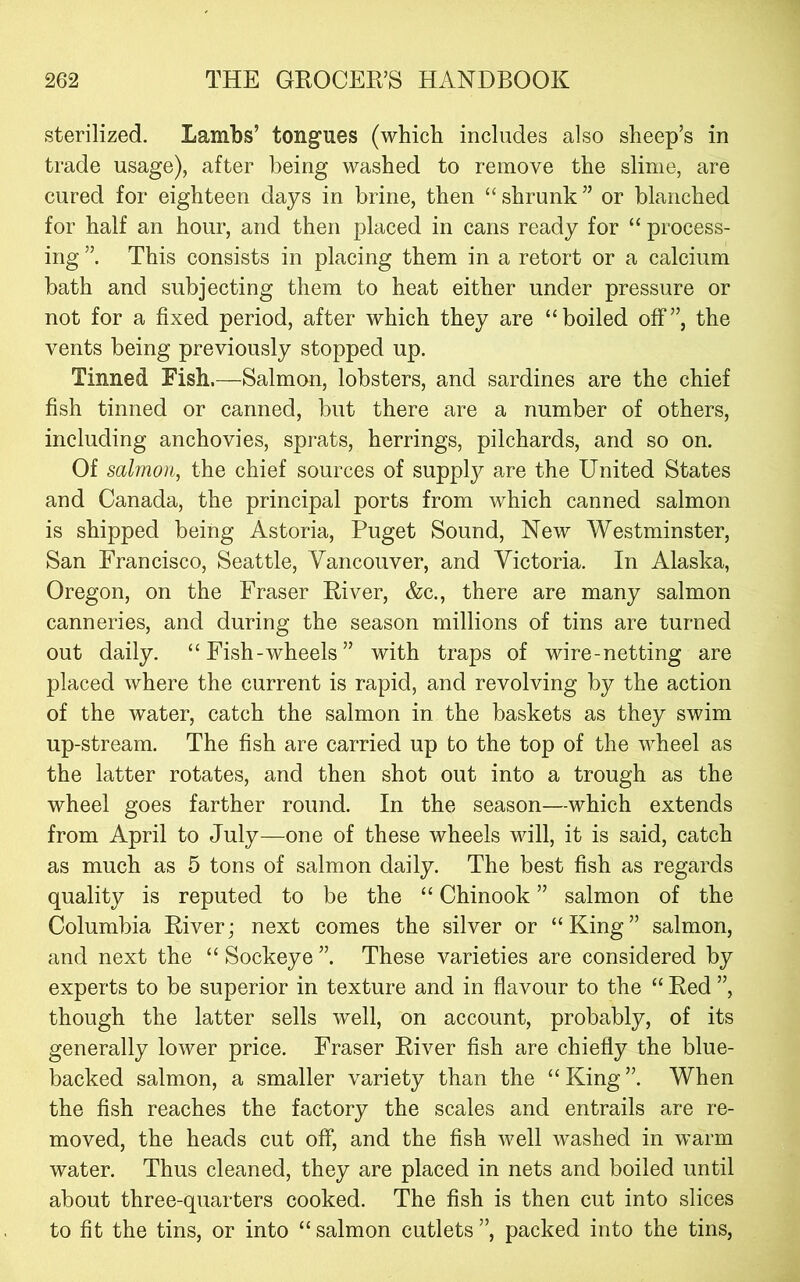 sterilized. Lambs’ tongues (which includes also sheep’s in trade usage), after being washed to remove the slime, are cured for eighteen days in brine, then “ shrunk ” or blanched for half an hour, and then placed in cans ready for “ process- ing This consists in placing them in a retort or a calcium bath and subjecting them to heat either under pressure or not for a fixed period, after which they are “boiled off”, the vents being previously stopped up. Tinned Fish.—Salmon, lobsters, and sardines are the chief fish tinned or canned, but there are a number of others, including anchovies, sprats, herrings, pilchards, and so on. Of salmon, the chief sources of supply are the United States and Canada, the principal ports from which canned salmon is shipped being Astoria, Puget Sound, New Westminster, San Francisco, Seattle, Vancouver, and Victoria. In Alaska, Oregon, on the Fraser River, &c., there are many salmon canneries, and during the season millions of tins are turned out daily. “Fish-wheels” with traps of wire-netting are placed where the current is rapid, and revolving by the action of the water, catch the salmon in the baskets as they swim up-stream. The fish are carried up to the top of the wheel as the latter rotates, and then shot out into a trough as the wheel goes farther round. In the season—which extends from April to July—one of these wheels will, it is said, catch as much as 5 tons of salmon daily. The best fish as regards quality is reputed to be the “ Chinook ” salmon of the Columbia River j next comes the silver or “ King ” salmon, and next the “ Sockeye These varieties are considered by experts to be superior in texture and in flavour to the “ Red ”, though the latter sells well, on account, probably, of its generally lower price. Fraser River fish are chiefly the blue- backed salmon, a smaller variety than the “ King ”. When the fish reaches the factory the scales and entrails are re- moved, the heads cut off, and the fish well washed in warm water. Thus cleaned, they are placed in nets and boiled until about three-quarters cooked. The fish is then cut into slices to fit the tins, or into “ salmon cutlets ”, packed into the tins,