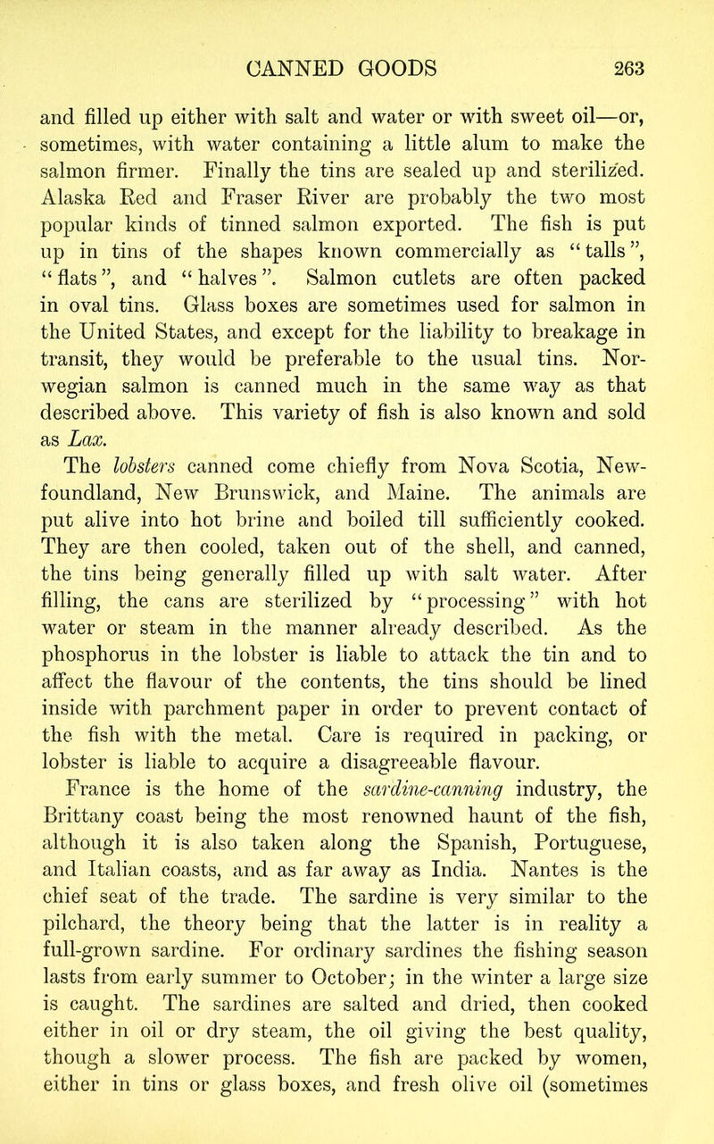 and filled up either with salt and water or with sweet oil—or, sometimes, with water containing a little alum to make the salmon firmer. Finally the tins are sealed up and sterilized. Alaska Red and Fraser River are probably the two most popular kinds of tinned salmon exported. The fish is put up in tins of the shapes known commercially as “ tails ”, “ flats ”, and “ halves ”. Salmon cutlets are often packed in oval tins. Glass boxes are sometimes used for salmon in the United States, and except for the liability to breakage in transit, they would be preferable to the usual tins. Nor- wegian salmon is canned much in the same way as that described above. This variety of fish is also known and sold as Lax. The lobsters canned come chiefly from Nova Scotia, New- foundland, New Brunswick, and Maine. The animals are put alive into hot brine and boiled till sufficiently cooked. They are then cooled, taken out of the shell, and canned, the tins being generally filled up with salt water. After filling, the cans are sterilized by “processing” with hot water or steam in the manner already described. As the phosphorus in the lobster is liable to attack the tin and to affect the flavour of the contents, the tins should be lined inside with parchment paper in order to prevent contact of the fish with the metal. Care is required in packing, or lobster is liable to acquire a disagreeable flavour. France is the home of the sardine-canning industry, the Brittany coast being the most renowned haunt of the fish, although it is also taken along the Spanish, Portuguese, and Italian coasts, and as far away as India. Nantes is the chief seat of the trade. The sardine is very similar to the pilchard, the theory being that the latter is in reality a full-grown sardine. For ordinary sardines the fishing season lasts from early summer to October; in the winter a large size is caught. The sardines are salted and dried, then cooked either in oil or dry steam, the oil giving the best quality, though a slower process. The fish are packed by women, either in tins or glass boxes, and fresh olive oil (sometimes