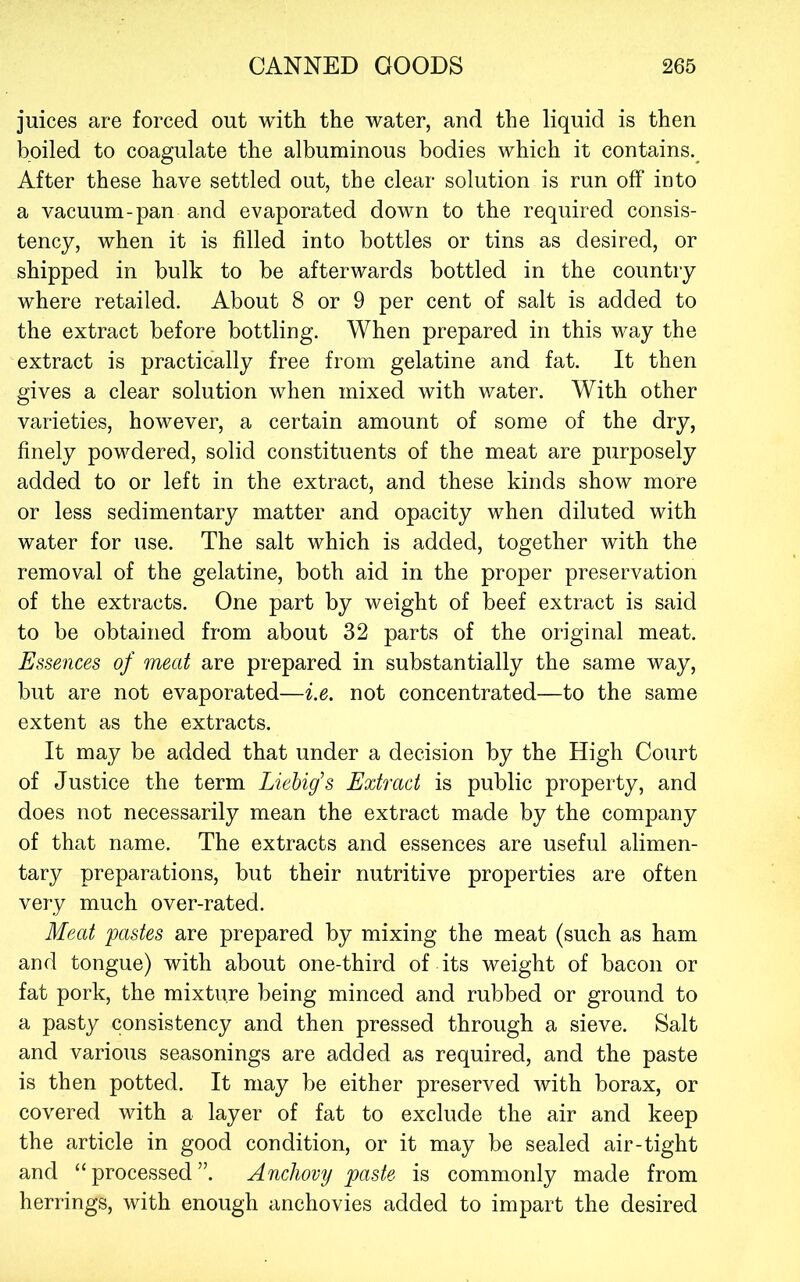 juices are forced out with the water, and the liquid is then boiled to coagulate the albuminous bodies which it contains.^ After these have settled out, the clear solution is run off into a vacuum-pan and evaporated down to the required consis- tency, when it is filled into bottles or tins as desired, or shipped in bulk to be afterwards bottled in the country where retailed. About 8 or 9 per cent of salt is added to the extract before bottling. When prepared in this way the extract is practically free from gelatine and fat. It then gives a clear solution when mixed with water. With other varieties, however, a certain amount of some of the dry, finely powdered, solid constituents of the meat are purposely added to or left in the extract, and these kinds show more or less sedimentary matter and opacity when diluted with water for use. The salt which is added, together with the removal of the gelatine, both aid in the proper preservation of the extracts. One part by weight of beef extract is said to be obtained from about 32 parts of the original meat. Essences of meat are prepared in substantially the same way, but are not evaporated—i.e. not concentrated—to the same extent as the extracts. It may be added that under a decision by the High Court of Justice the term Liebig's Extract is public property, and does not necessarily mean the extract made by the company of that name. The extracts and essences are useful alimen- tary preparations, but their nutritive properties are often very much over-rated. Meat pastes are prepared by mixing the meat (such as ham and tongue) with about one-third of its weight of bacon or fat pork, the mixture being minced and rubbed or ground to a pasty consistency and then pressed through a sieve. Salt and various seasonings are added as required, and the paste is then potted. It may be either preserved with borax, or covered with a layer of fat to exclude the air and keep the article in good condition, or it may be sealed air-tight and “processed”. Anchovy paste is commonly made from herrings, with enough anchovies added to impart the desired