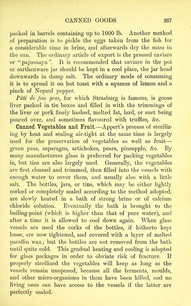 packed in barrels containing up to 1000 lb. Another method of preparation is to pickle the eggs taken from the fish for a considerable time in brine, and afterwards dry the mass in the sun. The ordinary article of export is the pressed caviare or “pajusnaya”. It is recommended that caviare in the pot or earthenware jar should be kept in a cool place, the jar head downwards in damp salt. The ordinary mode of consuming it is to spread it on hot toast with a squeeze of lemon and a pinch of Nepaul pepper. PdU de foie gras^ for which Strasburg is famous, is goose liver packed in tin boxes and filled in with the trimmings of the liver or pork finely hashed, melted fat, lard, or suet being poured over, and sometimes flavoured with truffles, &c. Canned Vegetables and Fruit.—Appert’s process of steriliz- ing by heat and sealing air-tight at the same time is largely used for the preservation of vegetables as well as fruit— green peas, asparagus, artichokes, pears, pineapple, &c. By many manufacturers glass is preferred for packing vegetables in, but tins are also largely used. Generally, the vegetables are first cleaned and trimmed, then filled into the vessels with enough water to cover them, and usually also with a little salt. The bottles, jars, or tins, which may be either lightly corked or completely sealed according to the method adopted, are slowly heated in a bath of strong brine or of calcium chloride solution. Eventually the bath is brought to the boiling-point (which is higher than that of pure water), and after a time it is allowed to cool down again. When glass vessels are used the corks of the bottles, if hitherto kept loose, are now tightened, and covered with a layer of melted paraffin wax; but the bottles are not removed from the bath until quite cold. This gradual heating and cooling is adopted for glass packages in order to obviate risk of fracture. If properly sterilized the vegetables will keep as long as the vessels remain unopened, because all the ferments, moulds, and other micro-organisms in them have been killed, and no living ones can have access to the vessels if the latter are perfectly sealed.