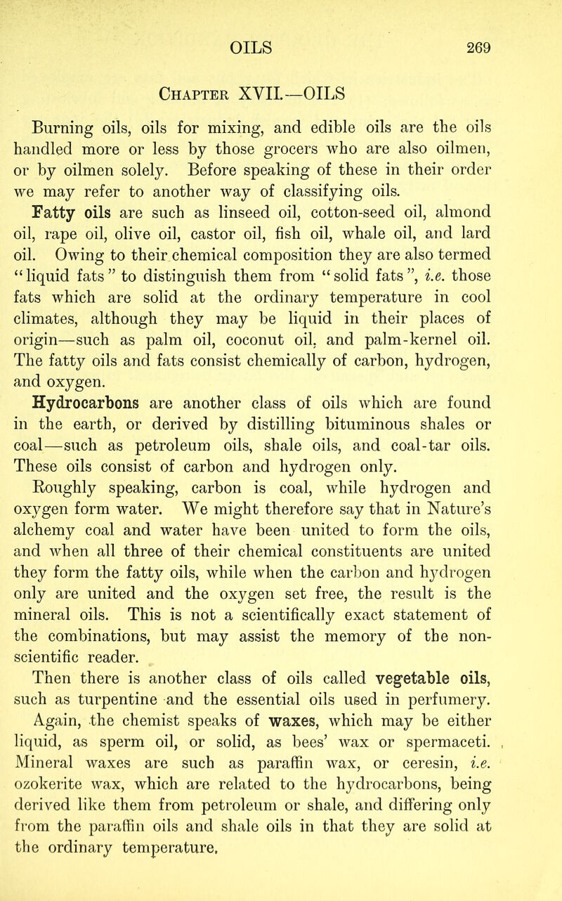 Chapter XVII—OILS Burning oils, oils for mixing, and edible oils are the oils handled more or less by those grocers who are also oilmen, or by oilmen solely. Before speaking of these in their order we may refer to another way of classifying oils. Fatty oils are such as linseed oil, cotton-seed oil, almond oil, rape oil, olive oil, castor oil, fish oil, whale oil, and lard oil. Owing to their, chemical composition they are also termed “liquid fats” to distinguish them from “solid fats”, i.e. those fats which are solid at the ordinary temperature in cool climates, although they may be liquid in their places of origin—such as palm oil, coconut oil, and palm-kernel oil. The fatty oils and fats consist chemically of carbon, hydrogen, and oxygen. Hydrocarbons are another class of oils which are found in the earth, or derived by distilling bituminous shales or coal—such as petroleum oils, shale oils, and coal-tar oils. These oils consist of carbon and hydrogen only. Roughly speaking, carbon is coal, while hydrogen and oxygen form water. We might therefore say that in Nature’s alchemy coal and water have been united to form the oils, and when all three of their chemical constituents are united they form the fatty oils, while when the carbon and hydrogen only are united and the oxygen set free, the result is the mineral oils. This is not a scientifically exact statement of the combinations, but may assist the memory of the non- scientific reader. Then there is another class of oils called vegetable oils, such as turpentine and the essential oils used in perfumery. Again, the chemist speaks of waxes, which may be either liquid, as sperm oil, or solid, as bees’ wax or spermaceti. Mineral waxes are such as paraffin wax, or ceresin, i.e. ozokerite wax, which are related to the hydrocarbons, being derived like them from petroleum or shale, and differing only from the paraffin oils and shale oils in that they are solid at the ordinary temperature,