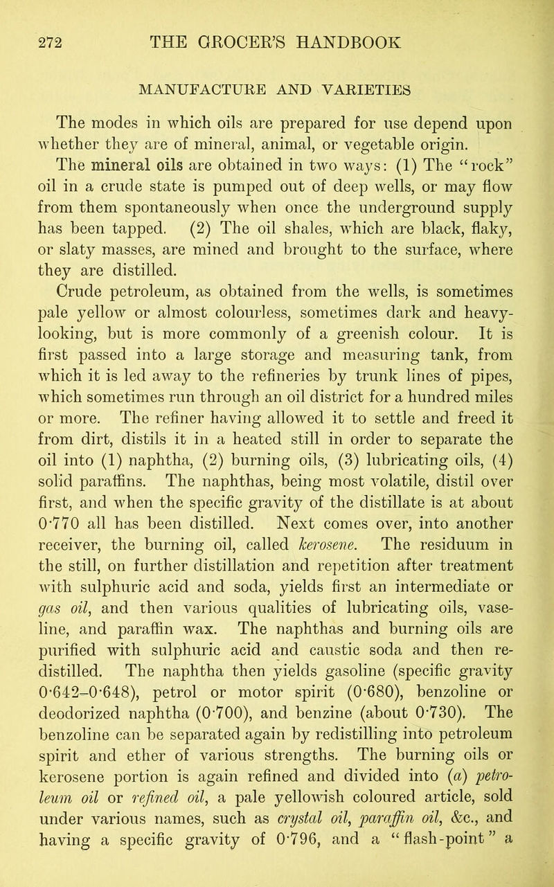 MANUFACTURE AND VARIETIES The modes in which oils are prepared for use depend upon whether they are of mineral, animal, or vegetable origin. The mineral oils are obtained in two ways: (1) The “rock” oil in a crude state is pumped out of deep wells, or may flow from them spontaneously when once the underground supply has been tapped. (2) The oil shales, w^hich are black, flaky, or slaty masses, are mined and brought to the surface, where they are distilled. Crude petroleum, as obtained from the wells, is sometimes pale yellow or almost colourless, sometimes dark and heavy- looking, but is more commonly of a greenish colour. It is first passed into a large storage and measuring tank, from which it is led away to the refineries by trunk lines of pipes, which sometimes run through an oil district for a hundred miles or more. The refiner having allowed it to settle and freed it from dirt, distils it in a heated still in order to separate the oil into (1) naphtha, (2) burning oils, (3) lubricating oils, (4) solid paraffins. The naphthas, being most volatile, distil over first, and when the specific gravity of the distillate is at about 0'770 all has been distilled. Next comes over, into another receiver, the burning oil, called kerosene. The residuum in the still, on further distillation and repetition after treatment with sulphuric acid and soda, yields first an intermediate or gas oil, and then various qualities of lubricating oils, vase- line, and paraffin wax. The naphthas and burning oils are purified with sulphuric acid and caustic soda and then re- distilled. The naphtha then yields gasoline (specific gravity 0'642-0‘648), petrol or motor spirit (0'680), benzoline or deodorized naphtha (0’700), and benzine (about 0'730), The benzoline can be separated again by redistilling into petroleum spirit and ether of various strengths. The burning oils or kerosene portion is again refined and divided into {a) 'petro- leum oil or refined oil, a pale yellowish coloured article, sold under various names, such as crystal oil, parafidn oil, &c., and having a specific gravity of 0'796, and a “flash-point” a