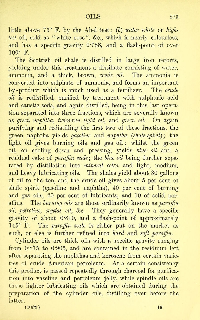 little above 73° F. by the Abel test; (h) water white or high- test oil, sold as “white rose”, &c., which is nearly colourless, and has a specific gravity 0'788, and a flash-point of over 100° F. The Scottish oil shale is distilled in large iron retorts, yielding under this treatment a distillate consisting of water, ammonia, and a thick, brown, crude oil. The ammonia is converted into sulphate of ammonia, and forms an important by-product which is much used as a fertilizer. The crude oil is redistilled, purified by treatment with sulphuric acid and caustic soda, and again distilled, being in this last opera- tion separated into three fractions, which are severally known as green naphtha, twice-run light oil, and green oil. On again purifying and redistilling the first two of these fractions, the green naphtha yields gasoline and naphtha {shale-spirit); the light oil gives burning oils and gas oil; whilst the green oil, on cooling down and pressing, yields blue oil and a residual cake of paraffin scale; the blue oil being further sepa- rated by distillation into mineral colza and light, medium, and heavy lubricating oils. The shales yield about 30 gallons of oil to the ton, and the crude oil gives about 5 per cent of shale spirit (gasoline and naphtha), 40 per cent of burning and gas oils, 20 per cent of lubricants, and 10 of solid par- affins. The burning oils are those ordinarily known as paraffin oil, petroline, crystal oil, &c. They generally have a specific gravity of about 0'810, and a flash-point of approximately 145° F. The paraffi,n scale is either put on the market as such, or else is further refined into hard and soft paraffin. Cylinder oils are thick oils with a specific gravity ranging from 0’875 to 0’905, and are contained in the residuum left after separating the naphthas and kerosene from certain varie- ties of crude American petroleum. At a certain consistency this product is passed repeatedly through charcoal for purifica- tion into vaseline and petroleum jelly, while spindle oils are those lighter lubricating oils which are obtained during the preparation of the cylinder oils, distilling over before the latter. ( B 879 ) 19