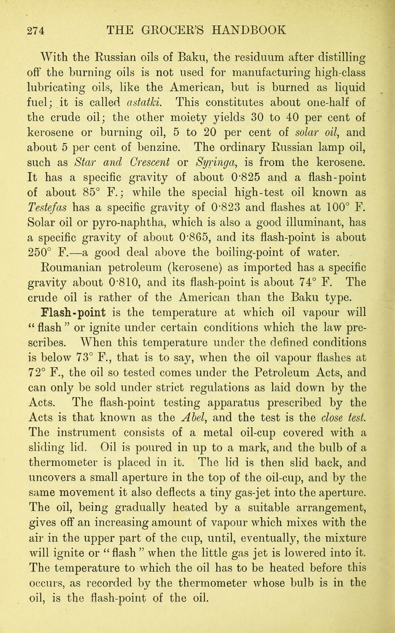 With the Russian oils of Baku, the residuum after distilling off the burning oils is not used for manufacturing high-class lubricating oils, like the American, but is burned as liquid fuel; it is called astatki. This constitutes about one-half of the crude oil; the other moiety yields 30 to 40 per cent of kerosene or burning oil, 5 to 20 per cent of solar oil, and about 5 per cent of benzine. The ordinary Russian lamp oil, such as Star and Crescent or Syringa, is from the kerosene. It has a specific gravity of about 0‘825 and a flash-point of about 85° F.; while the special high-test oil known as Testefas has a specific gravity of 0‘823 and flashes at 100° F. Solar oil or pyro-naphtha, which is also a good illuminant, has a specific gravity of about 0‘865, and its flash-point is about 250° F.—a good deal above the boiling-point of water. Roumanian petroleum (kerosene) as imported has a specific gravity about 0'810, and its flash-point is about 74° F. The crude oil is rather of the American than the Baku type. Flash-point is the temperature at which oil vapour will “ flash ” or ignite under certain conditions which the law pre- scribes. When this temperature under the defined conditions is below 73° F., that is to say, when the oil vapour flashes at 72° F., the oil so tested comes under the Petroleum Acts, and can only be sold under strict regulations as laid down by the Acts. The flash-point testing apparatus prescribed by the Acts is that known as the Ahel, and the test is the close test. The instrument consists of a metal oil-cup covered with a sliding lid. Oil is poured in up to a mark, and the bulb of a thermometer is placed in it. The lid is then slid back, and uncovers a small aperture in the top of the oil-cup, and by the same movement it also deflects a tiny gas-jet into the aperture. The oil, being gradually heated by a suitable arrangement, gives off an increasing amount of vapour which mixes with the air in the upper part of the cup, until, eventually, the mixture will ignite or “ flash ” when the little gas jet is lowered into it. The temperature to which the oil has to be heated before this occurs, as recorded by the thermometer whose bulb is in the oil, is the flash-point of the oil.