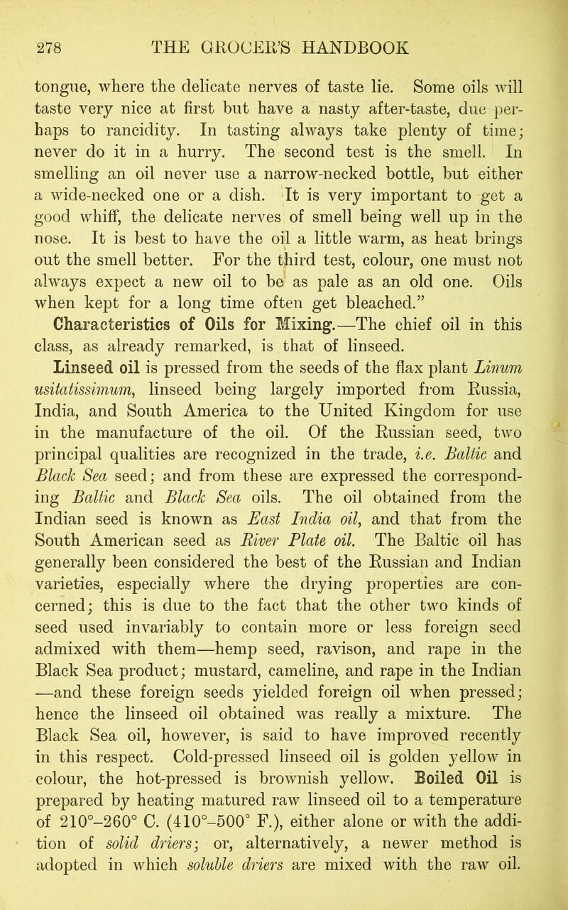 tongue, where the delicate nerves of taste lie. Some oils will taste very nice at first but have a nasty after-taste, due per- haps to rancidity. In tasting always take plenty of time; never do it in a hurry. The second test is the smell. In smelling an oil never use a narrow-necked bottle, but either a wide-necked one or a dish. It is very important to get a good whiff, the delicate nerves of smell being well up in the nose. It is best to have the oil a little warm, as heat brings out the smell better. For the third test, colour, one must not always expect a new oil to be as pale as an old one. Oils when kept for a long time often get bleached.” Characteristics of Oils for Mixing.—The chief oil in this class, as already remarked, is that of linseed. Linseed oil is pressed from the seeds of the flax plant Linum usitatissimum, linseed being largely imported from Russia, India, and South America to the United Kingdom for use in the manufacture of the oil. Of the Russian seed, two principal qualities are recognized in the trade, i.e. Baltic and Black Sea seed; and from these are expressed the correspond- ing Baltic and Blade Sea oils. The oil obtained from the Indian seed is known as East India oil, and that from the South American seed as River Plate oil. The Baltic oil has generally been considered the best of the Russian and Indian varieties, especially where the drying properties are con- cerned; this is due to the fact that the other two kinds of seed used invariably to contain more or less foreign seed admixed with them—hemp seed, ravison, and rape in the Black Sea product; mustard, cameline, and rape in the Indian —and these foreign seeds yielded foreign oil when pressed; hence the linseed oil obtained was really a mixture. The Black Sea oil, however, is said to have improved recently in this respect. Cold-pressed linseed oil is golden yellow in colour, the hot-pressed is brownish yellow. Boiled Oil is prepared by heating matured raw linseed oil to a temperature of 210°-260° C. (410°-500° F.), either alone or with the addi- tion of solid driers; or, alternatively, a newer method is adopted in which soluble driers are mixed with the raw oil.