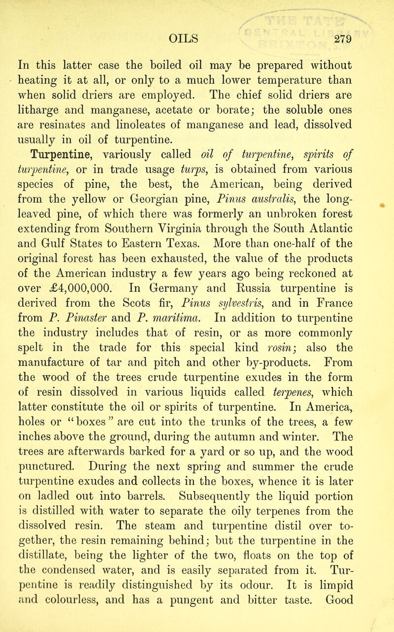 In this latter case the boiled oil may be prepared without heating it at all, or only to a much lower temperature than when solid driers are employed. The chief solid driers are litharge and manganese, acetate or borate; the soluble ones are resinates and linoleates of manganese and lead, dissolved usually in oil of turpentine. Turpentine, variously called oil of turpentine, spirits of turpentine, or in trade usage turps, is obtained from various species of pine, the best, the American, being derived from the yellow or Georgian pine, Pinus australis, the long- leaved pine, of which there was formerly an unbroken forest extending from Southern Virginia through the South Atlantic and Gulf States to Eastern Texas. More than one-half of the original forest has been exhausted, the value of the products of the American industry a few years ago being reckoned at over £4,000,000. In Germany and Russia turpentine is derived from the Scots fir, Pinus sylvestris, and in France from P. Pinaster and P. maritima. In addition to turpentine the industry includes that of resin, or as more commonly spelt in the trade for this special kind rosin-, also the manufacture of tar and pitch and other by-products. From the wood of the trees crude turpentine exudes in the form of resin dissolved in various liquids called terpenes, which latter constitute the oil or spirits of turpentine. In America, holes or “boxes” are cut into the trunks of the trees, a few inches above the ground, during the autumn and winter. The trees are afterwards barked for a yard or so up, and the wood punctured. During the next spring and summer the crude turpentine exudes and collects in the boxes, whence it is later on ladled out into barrels. Subsequently the liquid portion is distilled with water to separate the oily terpenes from the dissolved resin. The steam and turpentine distil over to- gether, the resin remaining behind; but the turpentine in the distillate, being the lighter of the two, floats on the top of the condensed water, and is easily separated from it. Tur- pentine is readily distinguished by its odour. It is limpid and colourless, and has a pungent and bitter taste. Good