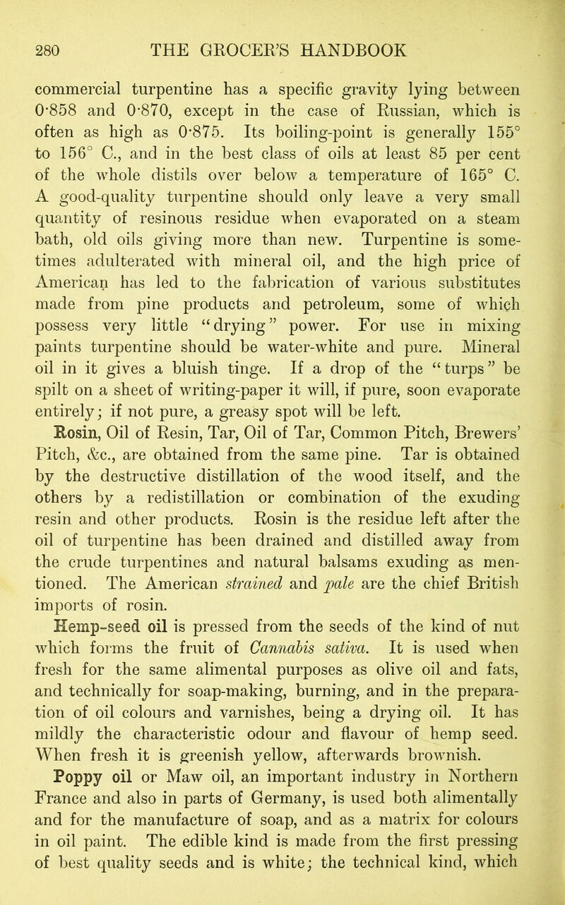commercial turpentine has a specific gravity lying between 0*858 and 0*870, except in the case of Russian, which is often as high as 0*875. Its boiling-point is general^ 155° to 156° C., and in the best class of oils at least 85 per cent of the whole distils over below a temperature of 165° C. A good-quality turpentine should only leave a very small quantity of resinous residue when evaporated on a steam bath, old oils giving more than new. Turpentine is some- times adulterated with mineral oil, and the high price of American has led to the fabrication of various substitutes made from pine products and petroleum, some of which possess very little “ drying ” power. For use in mixing paints turpentine should be water-white and pure. Mineral oil in it gives a bluish tinge. If a drop of the “ turps ” be spilt on a sheet of writing-paper it will, if pure, soon evaporate entirely; if not pure, a greasy spot will be left. Rosin, Oil of Resin, Tar, Oil of Tar, Common Pitch, Brewers’ Pitch, &c., are obtained from the same pine. Tar is obtained by the destructive distillation of the wood itself, and the others by a redistillation or combination of the exuding resin and other products. Rosin is the residue left after the oil of turpentine has been drained and distilled away from the crude turpentines and natural balsams exuding as men- tioned. The American strained and ^ale are the chief British imports of rosin. Hemp-seed oil is pressed from the seeds of the kind of nut which forms the fruit of Cannabis sativa. It is used when fresh for the same alimental purposes as olive oil and fats, and technically for soap-making, burning, and in the prepara- tion of oil colours and varnishes, being a drying oil. It has mildly the characteristic odour and flavour of hemp seed. When fresh it is greenish yellow, afterwards brownish. Poppy oil or Maw oil, an important industry in Northern France and also in parts of Germany, is used both alimentally and for the manufacture of soap, and as a matrix for colours in oil paint. The edible kind is made from the first pressing of best quality seeds and is white; the technical kind, which