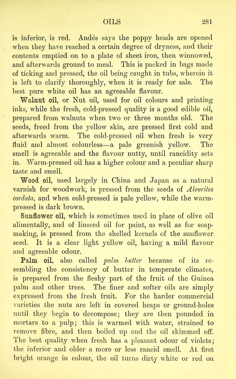 is inferior, is red. Andes says the poppy heads are opened when they have reached a certain degree of dryness, and their contents emptied on to a plate of sheet iron, then winnowed, and afterwards ground to meal. This is packed in bags made of ticking and pressed, the oil being caught in tubs, wherein it is left to clarify thoroughly, when it is ready for sale. The best pure white oil has an agreeable flavour. Walnut oil, or Nut oil, used for oil colours and printing inks, while the fresh, cold-pressed quality is a good edible oil, prepared from walnuts when two or three months old. The seeds, freed from the yellow skin, are pressed first cold and afterwards warm. The cold-pressed oil when fresh is very fluid and almost colourless—a pale greenish yellow. The smell is agreeable and the flavour nutty, until rancidity sets in. Warm-pressed oil has a higher colour and a peculiar sharp taste and smell. Wood oil, used largely in China and Japan as a natural varnish for woodwork, is pressed from the seeds of Aleurites cordata, and when cold-pressed is pale yellow, while the warm- pressed is dark brown. Sunflower oil, which is sometimes used in place of olive oil alimentally, and of linseed oil for paint, as well as for soap- making, is pressed from the shelled kernels of the sunflower seed. It is a clear light yellow oil, having a mild flavour and agreeable odour. Palm oil, also called palm butter because of its re- sembling the consistency of butter in temperate climates, is prepared from the fleshy part of the fruit of the Guinea palm and other trees. The finer and softer oils are simply expressed from the fresh fruit. For the harder commercial varieties the nuts are left in covered heaps or ground-holes until they begin to decompose; they are then pounded in mortars to a pulp; this is warmed with water, strained to remove fibre, and then boiled up and the oil skimmed off. The best quality when fresh has a pleasant odour of violets; the inferior and older a more or less rancid smell. At first bright orange in colour, the oil turns dirty white or red on