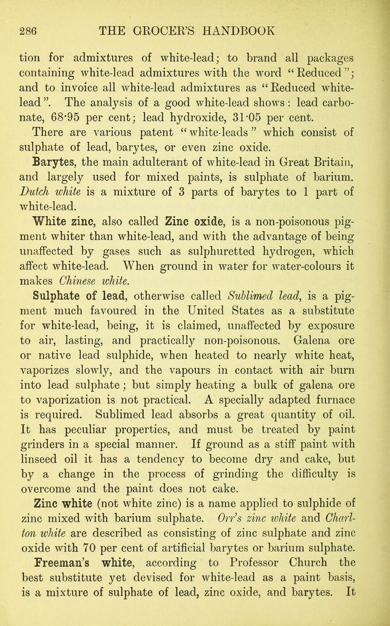 tion for admixtures of white-lead; to brand all packages containing white-lead admixtures with the word “Reduced”; and to invoice all white-lead admixtures as “Reduced white- lead The analysis of a good white-lead shows: lead carbo- nate, 68*95 per cent; lead hydroxide, 31*05 per cent. There are various patent “ white-leads ” which consist of sulphate of lead, barytes, or even zinc oxide. Barytes, the main adulterant of white-lead in Great Britain, and largely used for mixed paints, is sulphate of barium. Dutch white is a mixture of 3 parts of barytes to 1 part of white-lead. White zinc, also called Zinc oxide, is a non-poisonous pig- ment whiter than white-lead, and with the advantage of being unaffected by gases such as sulphuretted hydrogen, which affect white-lead. When ground in water for water-colours it makes Chinese white. Sulphate of lead, otherwise called Sublimed lead, is a pig- ment much favoured in the United States as a substitute for white-lead, being, it is claimed, unaffected by exposure to air, lasting, and practically non-poisonous. Galena ore or native lead sulphide, when heated to nearly white heat, vaporizes slowly, and the vapours in contact with air burn into lead sulphate; but simply heating a bulk of galena ore to vaporization is not practical. A specially adapted furnace is required. Sublimed lead absorbs a great quantity of oil. It has peculiar properties, and must be treated by paint grinders in a special manner. If ground as a stiff paint with linseed oil it has a tendency to become dry and cake, but by a change in the process of grinding the difficulty is overcome and the paint does not cake. Zinc white (not white zinc) is a name applied to sulphide of zinc mixed with barium sulphate. Orr^s zinc white and Chart- ton white are described as consisting of zinc sulphate and zinc oxide with 70 per cent of artificial barytes or barium sulphate. Freeman’s white, according to Professor Church the best substitute yet devised for white-lead as a paint basis, is a mixture of sulphate of lead, zinc oxide, and barytes. It