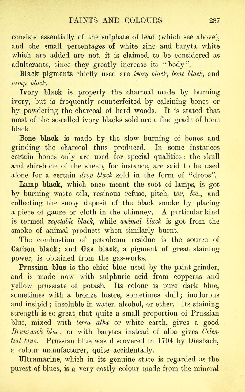 consists essentially of the sulphate of lead (which see above), and the small percentages of white zinc and baryta white which are added are not, it is claimed, to be considered as adulterants, since they greatly increase its “body”. Black pigments chiefly used are ivory black, bone black, and lamp black. Ivory black is properly the charcoal made by burning ivory, but is frequently counterfeited by calcining bones or by powdering the charcoal of hard woods. It is stated that most of the so-called ivory blacks sold are a fine grade of bone black. Bone black is made by the slow burning of bones and grinding the charcoal thus produced. In some instances certain bones only are used for special qualities : the skull and shin-bone of the sheep, for instance, are said to be used alone for a certain drop black sold in the form of “drops”. Lamp black, which once meant the soot of lamps, is got by burning waste oils, resinous refuse, pitch, tar, &c., and collecting the sooty deposit of the black smoke by placing a piece of gauze or cloth in the chimney. A particular kind is termed vegetable black, while animal black is got from the smoke of animal products when similarly burnt. The combustion of petroleum residue is the source of Carbon black; and Gas black, a pigment of great staining power, is obtained from the gas-works. Prussian blue is the chief blue used by the paint-grinder, and is made now with sulphuric acid from copperas and yellow prussiate of potash. Its colour is pure dark blue, sometimes with a bronze lustre, sometimes dull; inodorous and insipid; insoluble in water, alcohol, or ether. Its staining strength is so great that quite a small proportion of Prussian blue, mixed with terra alba or white earth, gives a good Brunswick blue; or with barytes instead of alba gives Celes- tial blue, Prussian blue was discovered in 1704 by Diesbach, a colour manufacturer, quite accidentally. Ultramarine, which in its genuine state is regarded as the purest of blueS) is a very costly colour made from the mineral